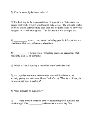 2) What is meant by business drivers?
3) The first step in the implementation of separation of duties is to use
access controls to prevent unauthorized data access. The ultimate goal is
to define access control where each user has the permissions to carry out
assigned tasks and nothing else. This is known as the principle of:
4) ___________ are the components, including people, information, and
conditions, that support business objectives.
5) ___________ is the process of providing additional credentials that
match the user ID or username.
6) Which of the following is the definition of authorization?
7) An organization wants to determine how well it adheres to its
security policy and determine if any “holes” exist. What type of analysis
or assessment does it perform?
8) What is meant by availability?
9) There are two common types of monitoring tools available for
monitoring LANs, __________ and network software log files.
 