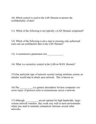 10) Which control is used in the LAN Domain to protect the
confidentiality of data?
11) Which of the following is not typically a LAN Domain component?
12) Which of the following is not a step to ensuring only authorized
users can see confidential data in the LAN Domain?
13) A nonintrusive penetration test ____________.
14) What is a corrective control in the LAN-to-WAN Domain?
15) One particular type of network security testing simulates actions an
attacker would take to attack your network. This is known as:
16) The __________ is a generic description for how computers use
seven layers of protocol rules to communicate across a network.
17) Although __________ are not optimal for high bandwidth, large-
volume network transfers, they work very well in most environments
where you need to maintain connections between several other
networks.
 