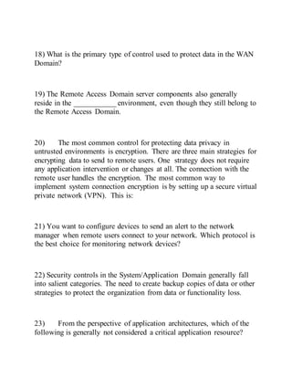 18) What is the primary type of control used to protect data in the WAN
Domain?
19) The Remote Access Domain server components also generally
reside in the ___________ environment, even though they still belong to
the Remote Access Domain.
20) The most common control for protecting data privacy in
untrusted environments is encryption. There are three main strategies for
encrypting data to send to remote users. One strategy does not require
any application intervention or changes at all. The connection with the
remote user handles the encryption. The most common way to
implement system connection encryption is by setting up a secure virtual
private network (VPN). This is:
21) You want to configure devices to send an alert to the network
manager when remote users connect to your network. Which protocol is
the best choice for monitoring network devices?
22) Security controls in the System/Application Domain generally fall
into salient categories. The need to create backup copies of data or other
strategies to protect the organization from data or functionality loss.
23) From the perspective of application architectures, which of the
following is generally not considered a critical application resource?
 