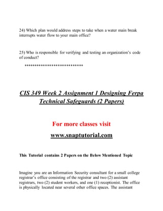 24) Which plan would address steps to take when a water main break
interrupts water flow to your main office?
25) Who is responsible for verifying and testing an organization’s code
of conduct?
****************************
CIS 349 Week 2 Assignment 1 Designing Ferpa
Technical Safeguards (2 Papers)
For more classes visit
www.snaptutorial.com
This Tutorial contains 2 Papers on the Below Mentioned Topic
Imagine you are an Information Security consultant for a small college
registrar’s office consisting of the registrar and two (2) assistant
registrars, two (2) student workers, and one (1) receptionist. The office
is physically located near several other office spaces. The assistant
 