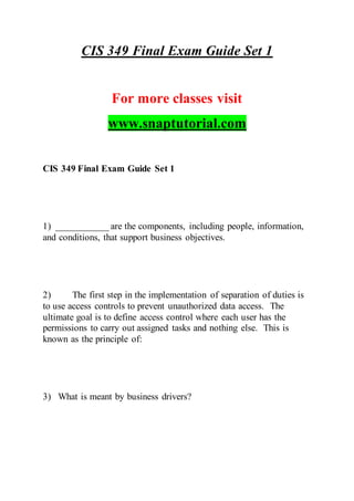 CIS 349 Final Exam Guide Set 1
For more classes visit
www.snaptutorial.com
CIS 349 Final Exam Guide Set 1
1) ___________ are the components, including people, information,
and conditions, that support business objectives.
2) The first step in the implementation of separation of duties is
to use access controls to prevent unauthorized data access. The
ultimate goal is to define access control where each user has the
permissions to carry out assigned tasks and nothing else. This is
known as the principle of:
3) What is meant by business drivers?
 