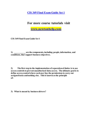 CIS 349 Final Exam Guide Set 1
For more course tutorials visit
www.newtonhelp.com
CIS 349 Final Exam Guide Set 1
1) ___________ are the components, including people, information, and
conditions, that support business objectives.
2) The first step in the implementation of separationof duties is to use
access controls to prevent unauthorized data access. The ultimate goalis to
define accesscontrolwhere eachuser has the permissions to carry out
assignedtasks andnothing else. This is known as the principle
of:
3) What is meant by business drivers?
 