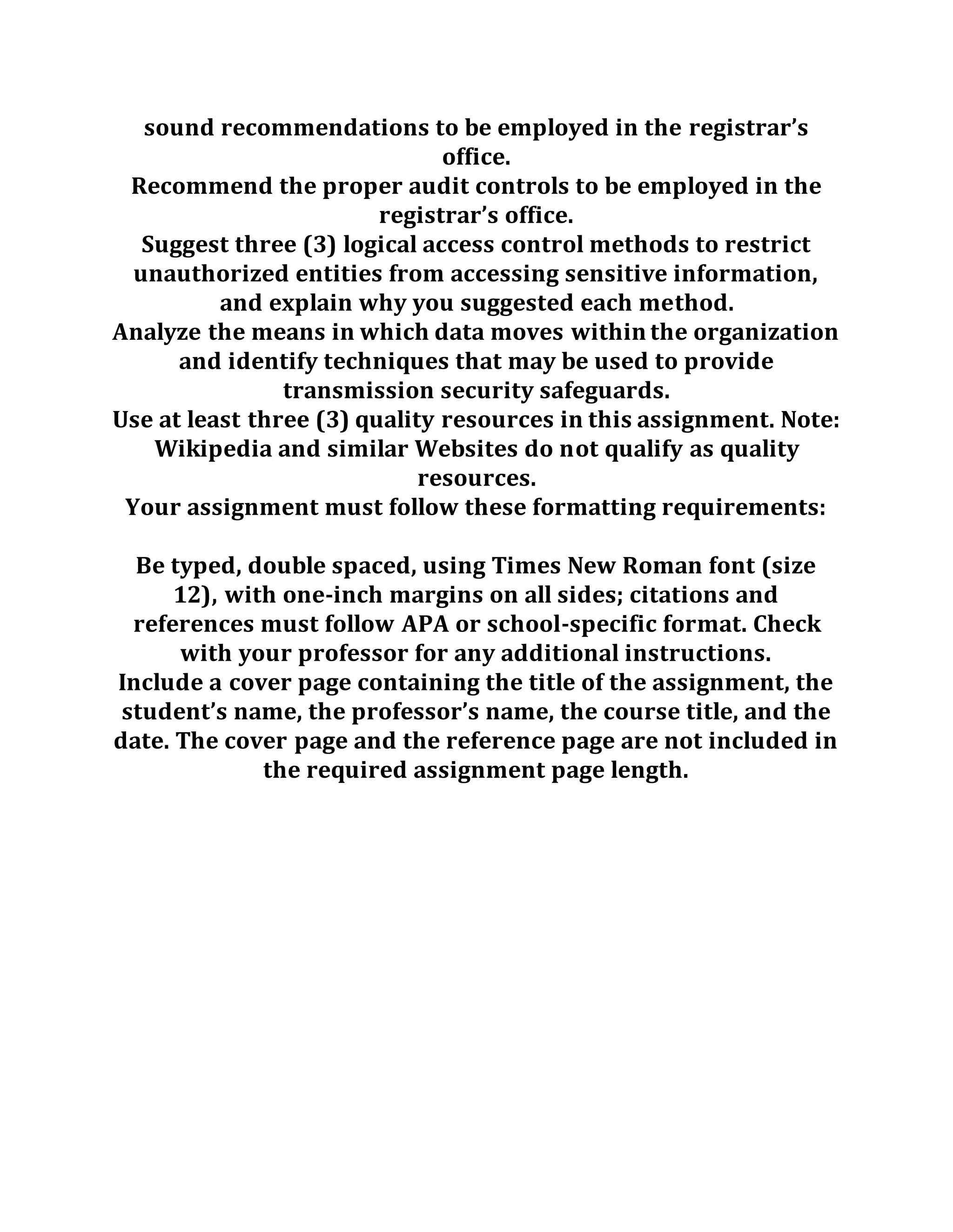 sound recommendations to be employed in the registrar’s
office.
Recommend the proper audit controls to be employed in the
registrar’s office.
Suggest three (3) logical access control methods to restrict
unauthorized entities from accessing sensitive information,
and explain why you suggested each method.
Analyze the means in which data moves within the organization
and identify techniques that may be used to provide
transmission security safeguards.
Use at least three (3) quality resources in this assignment. Note:
Wikipedia and similar Websites do not qualify as quality
resources.
Your assignment must follow these formatting requirements:
Be typed, double spaced, using Times New Roman font (size
12), with one-inch margins on all sides; citations and
references must follow APA or school-specific format. Check
with your professor for any additional instructions.
Include a cover page containing the title of the assignment, the
student’s name, the professor’s name, the course title, and the
date. The cover page and the reference page are not included in
the required assignment page length.
 