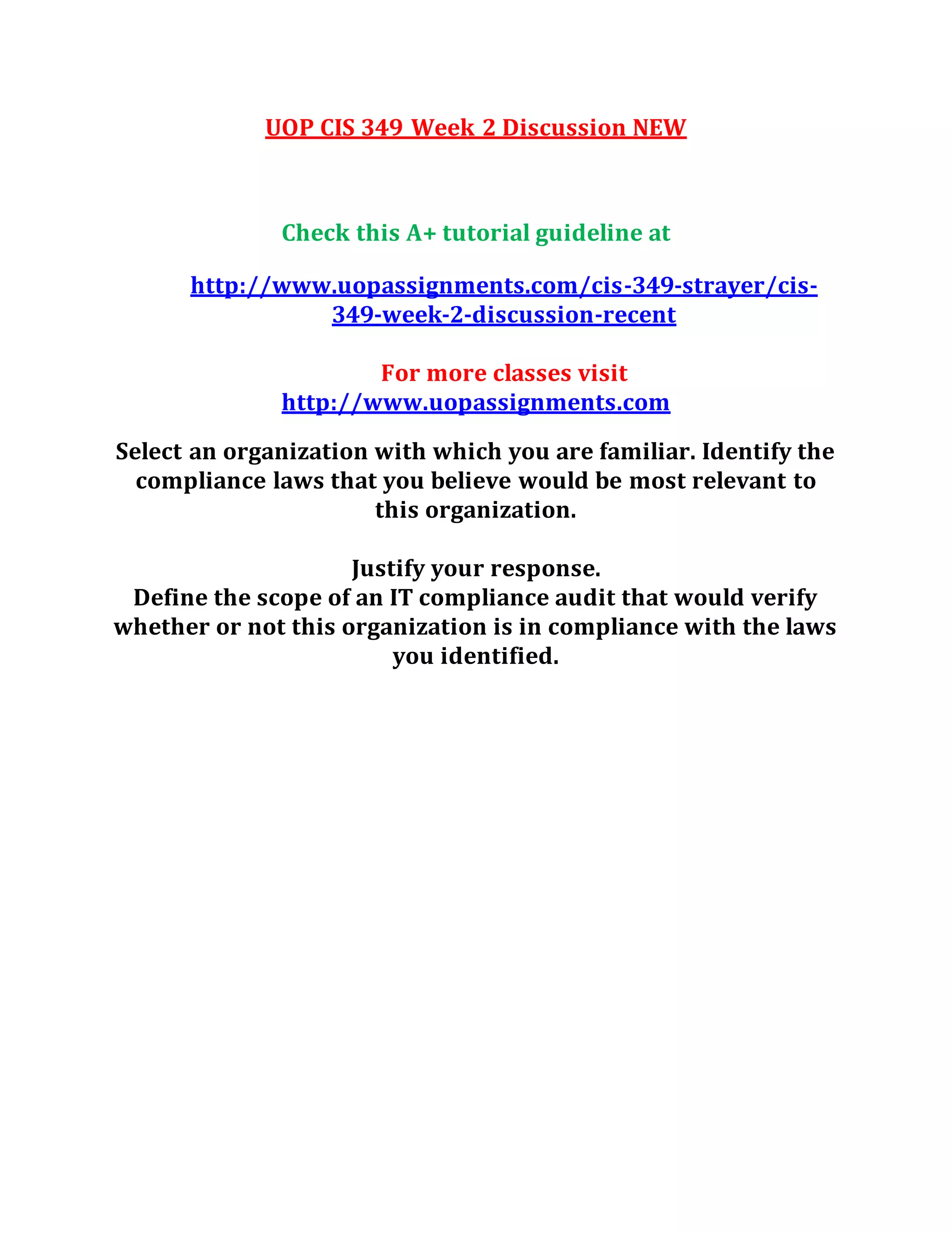 UOP CIS 349 Week 2 Discussion NEW
Check this A+ tutorial guideline at
http://www.uopassignments.com/cis-349-strayer/cis-
349-week-2-discussion-recent
For more classes visit
http://www.uopassignments.com
Select an organization with which you are familiar. Identify the
compliance laws that you believe would be most relevant to
this organization.
Justify your response.
Define the scope of an IT compliance audit that would verify
whether or not this organization is in compliance with the laws
you identified.
 