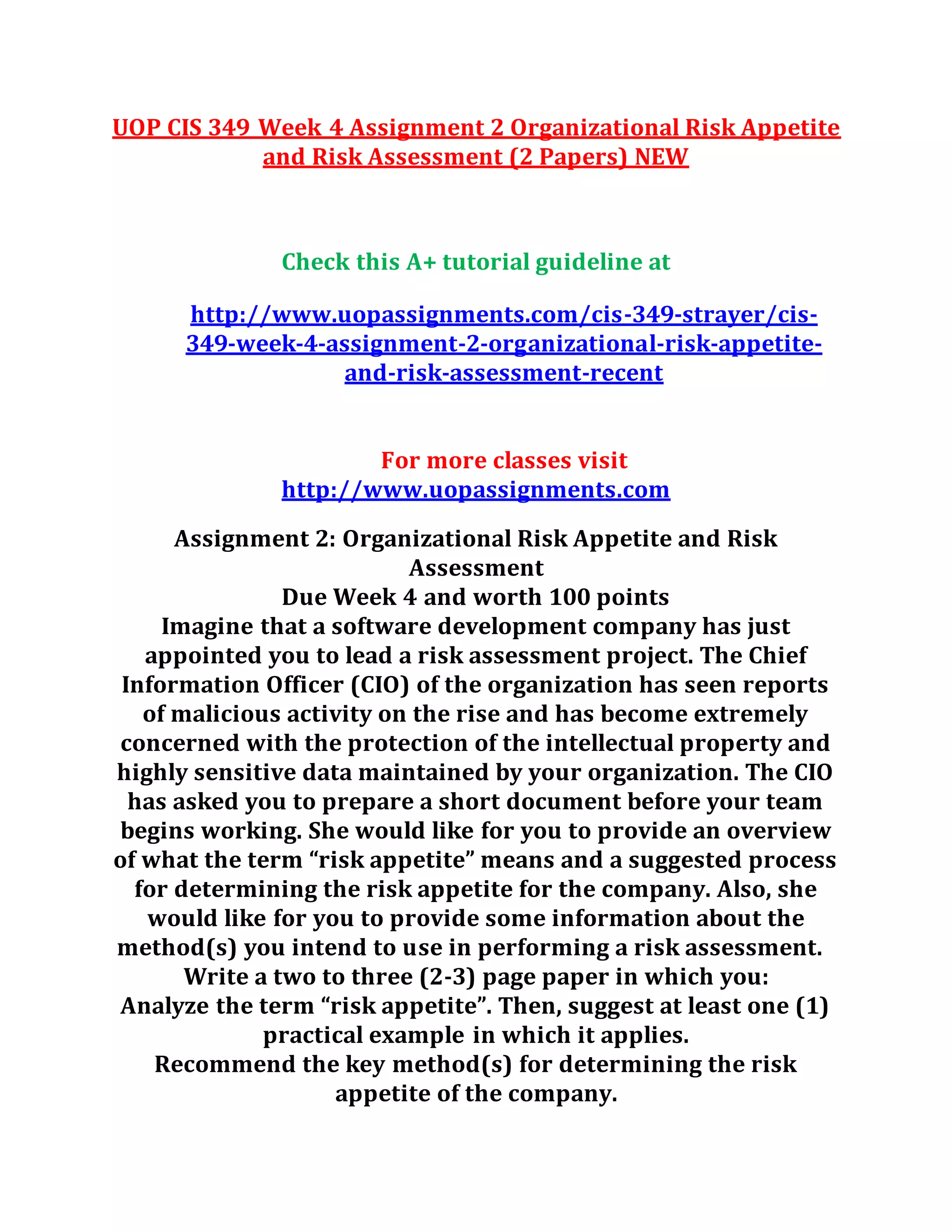 UOP CIS 349 Week 4 Assignment 2 Organizational Risk Appetite
and Risk Assessment (2 Papers) NEW
Check this A+ tutorial guideline at
http://www.uopassignments.com/cis-349-strayer/cis-
349-week-4-assignment-2-organizational-risk-appetite-
and-risk-assessment-recent
For more classes visit
http://www.uopassignments.com
Assignment 2: Organizational Risk Appetite and Risk
Assessment
Due Week 4 and worth 100 points
Imagine that a software development company has just
appointed you to lead a risk assessment project. The Chief
Information Officer (CIO) of the organization has seen reports
of malicious activity on the rise and has become extremely
concerned with the protection of the intellectual property and
highly sensitive data maintained by your organization. The CIO
has asked you to prepare a short document before your team
begins working. She would like for you to provide an overview
of what the term “risk appetite” means and a suggested process
for determining the risk appetite for the company. Also, she
would like for you to provide some information about the
method(s) you intend to use in performing a risk assessment.
Write a two to three (2-3) page paper in which you:
Analyze the term “risk appetite”. Then, suggest at least one (1)
practical example in which it applies.
Recommend the key method(s) for determining the risk
appetite of the company.
 