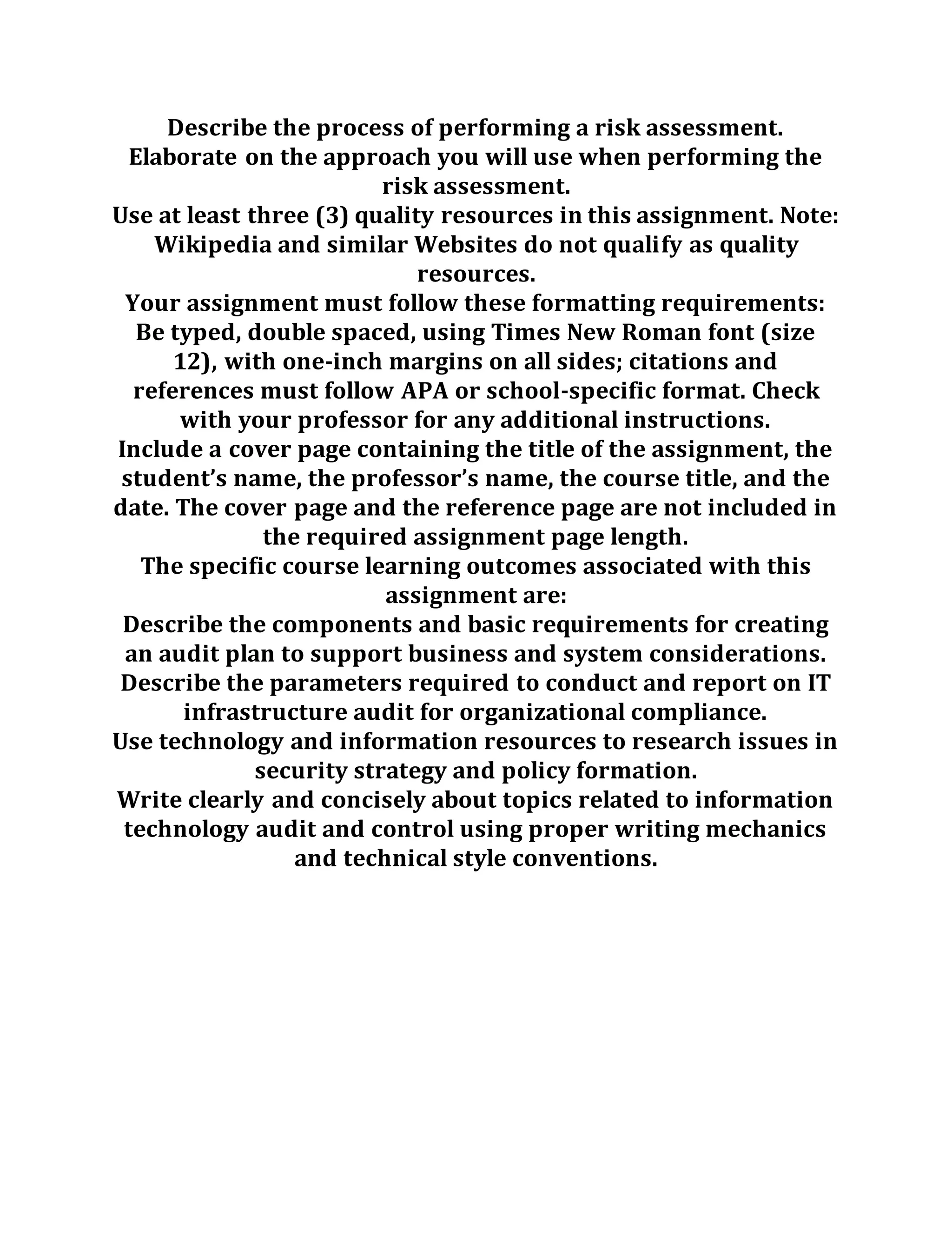 Describe the process of performing a risk assessment.
Elaborate on the approach you will use when performing the
risk assessment.
Use at least three (3) quality resources in this assignment. Note:
Wikipedia and similar Websites do not qualify as quality
resources.
Your assignment must follow these formatting requirements:
Be typed, double spaced, using Times New Roman font (size
12), with one-inch margins on all sides; citations and
references must follow APA or school-specific format. Check
with your professor for any additional instructions.
Include a cover page containing the title of the assignment, the
student’s name, the professor’s name, the course title, and the
date. The cover page and the reference page are not included in
the required assignment page length.
The specific course learning outcomes associated with this
assignment are:
Describe the components and basic requirements for creating
an audit plan to support business and system considerations.
Describe the parameters required to conduct and report on IT
infrastructure audit for organizational compliance.
Use technology and information resources to research issues in
security strategy and policy formation.
Write clearly and concisely about topics related to information
technology audit and control using proper writing mechanics
and technical style conventions.
 