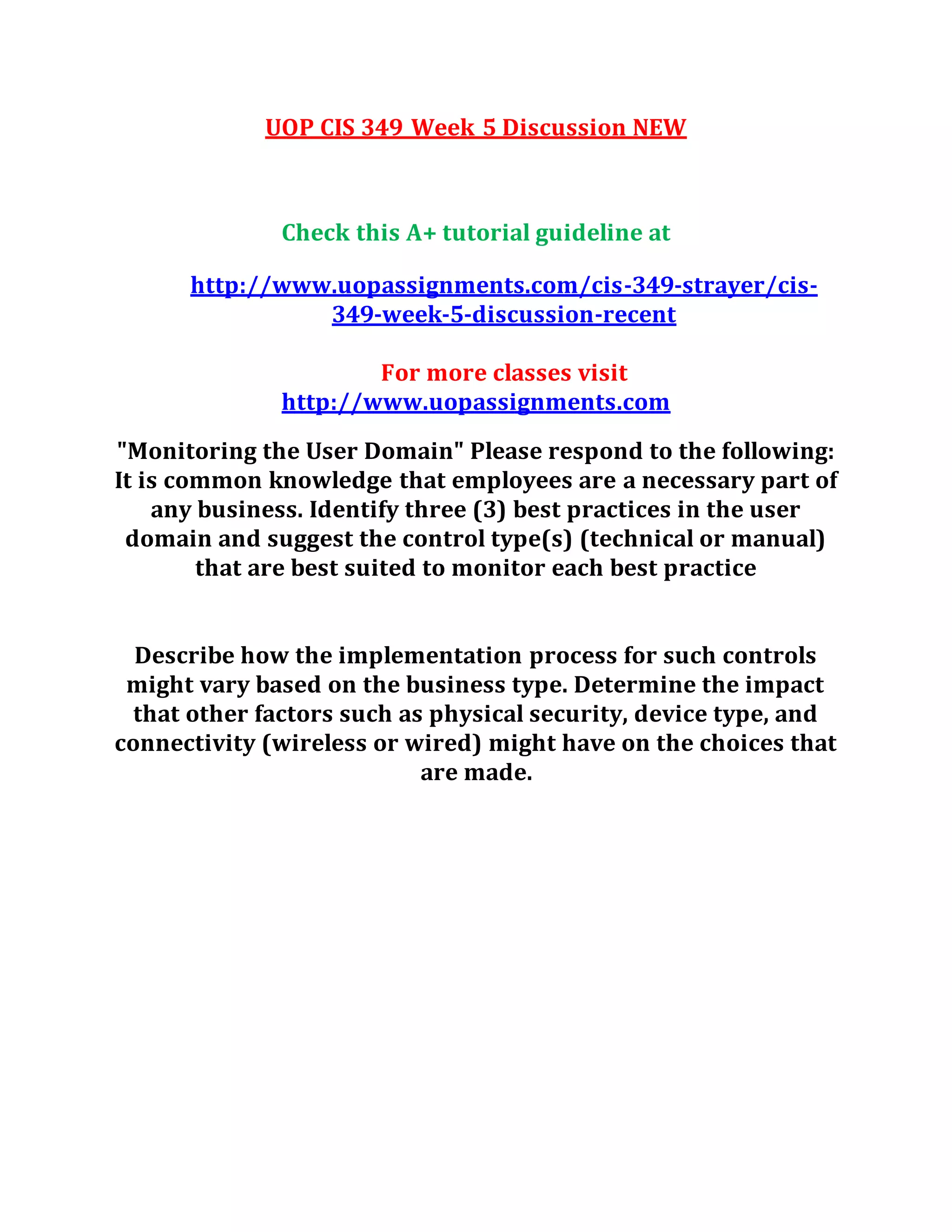 UOP CIS 349 Week 5 Discussion NEW
Check this A+ tutorial guideline at
http://www.uopassignments.com/cis-349-strayer/cis-
349-week-5-discussion-recent
For more classes visit
http://www.uopassignments.com
"Monitoring the User Domain" Please respond to the following:
It is common knowledge that employees are a necessary part of
any business. Identify three (3) best practices in the user
domain and suggest the control type(s) (technical or manual)
that are best suited to monitor each best practice
Describe how the implementation process for such controls
might vary based on the business type. Determine the impact
that other factors such as physical security, device type, and
connectivity (wireless or wired) might have on the choices that
are made.
 