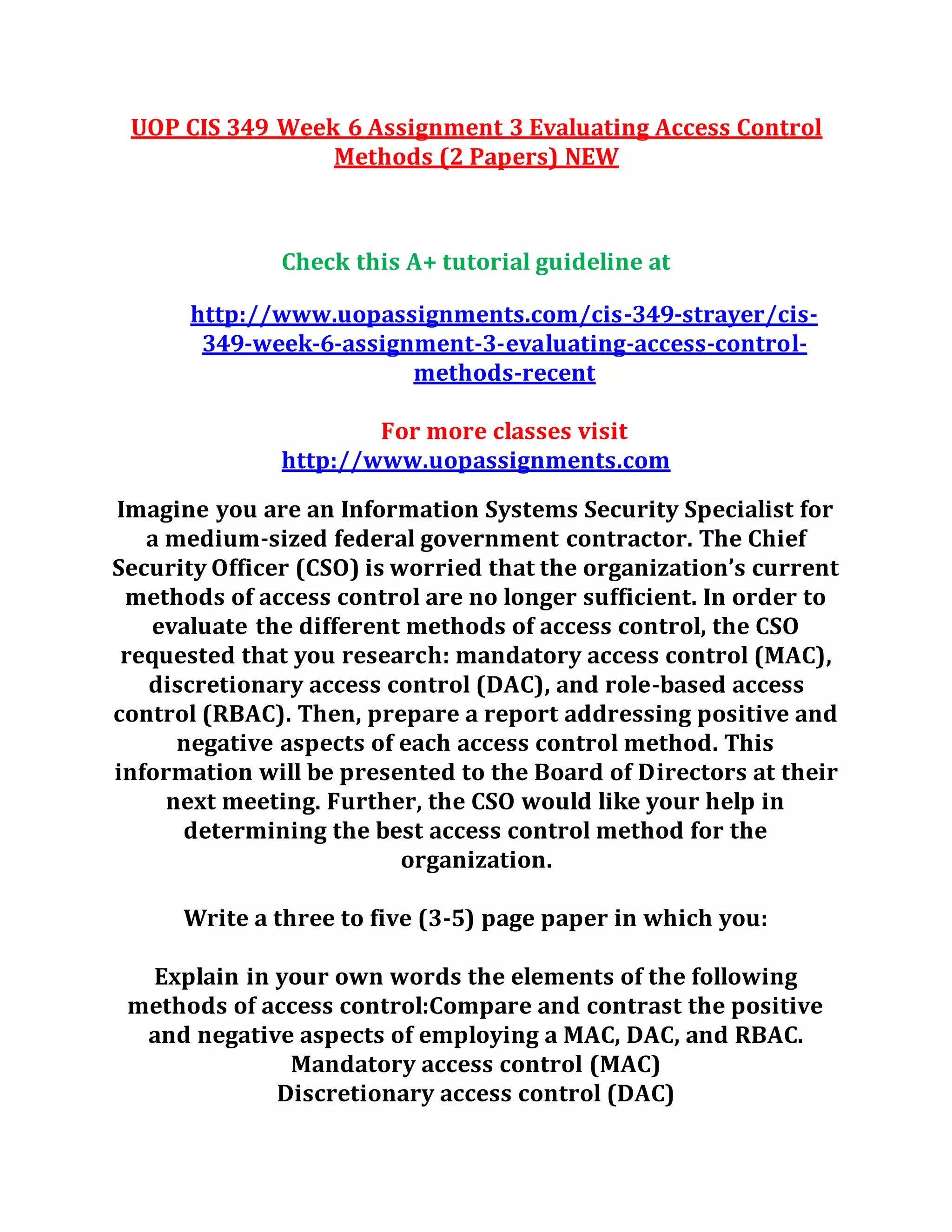 UOP CIS 349 Week 6 Assignment 3 Evaluating Access Control
Methods (2 Papers) NEW
Check this A+ tutorial guideline at
http://www.uopassignments.com/cis-349-strayer/cis-
349-week-6-assignment-3-evaluating-access-control-
methods-recent
For more classes visit
http://www.uopassignments.com
Imagine you are an Information Systems Security Specialist for
a medium-sized federal government contractor. The Chief
Security Officer (CSO) is worried that the organization’s current
methods of access control are no longer sufficient. In order to
evaluate the different methods of access control, the CSO
requested that you research: mandatory access control (MAC),
discretionary access control (DAC), and role-based access
control (RBAC). Then, prepare a report addressing positive and
negative aspects of each access control method. This
information will be presented to the Board of Directors at their
next meeting. Further, the CSO would like your help in
determining the best access control method for the
organization.
Write a three to five (3-5) page paper in which you:
Explain in your own words the elements of the following
methods of access control:Compare and contrast the positive
and negative aspects of employing a MAC, DAC, and RBAC.
Mandatory access control (MAC)
Discretionary access control (DAC)
 