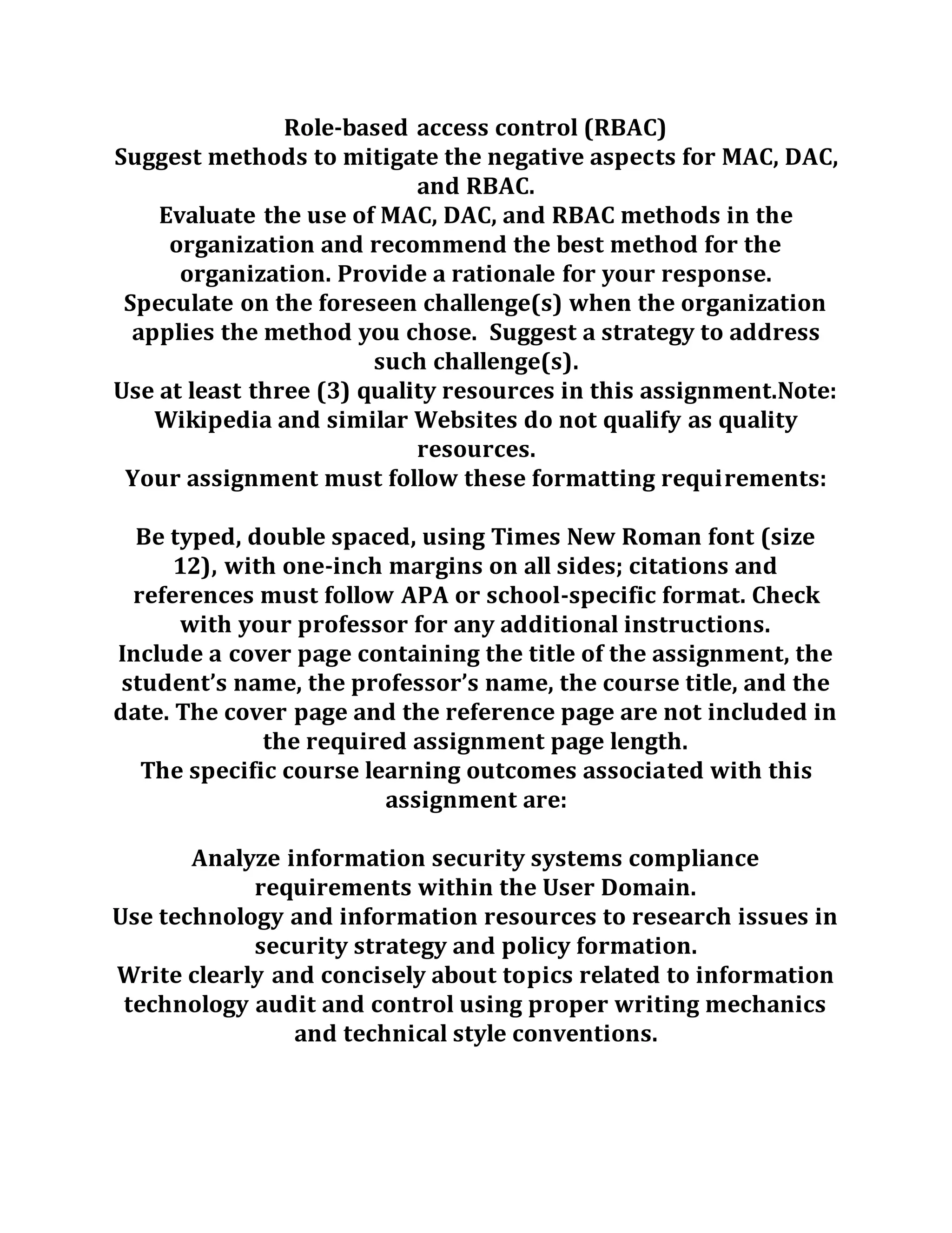 Role-based access control (RBAC)
Suggest methods to mitigate the negative aspects for MAC, DAC,
and RBAC.
Evaluate the use of MAC, DAC, and RBAC methods in the
organization and recommend the best method for the
organization. Provide a rationale for your response.
Speculate on the foreseen challenge(s) when the organization
applies the method you chose. Suggest a strategy to address
such challenge(s).
Use at least three (3) quality resources in this assignment.Note:
Wikipedia and similar Websites do not qualify as quality
resources.
Your assignment must follow these formatting requirements:
Be typed, double spaced, using Times New Roman font (size
12), with one-inch margins on all sides; citations and
references must follow APA or school-specific format. Check
with your professor for any additional instructions.
Include a cover page containing the title of the assignment, the
student’s name, the professor’s name, the course title, and the
date. The cover page and the reference page are not included in
the required assignment page length.
The specific course learning outcomes associated with this
assignment are:
Analyze information security systems compliance
requirements within the User Domain.
Use technology and information resources to research issues in
security strategy and policy formation.
Write clearly and concisely about topics related to information
technology audit and control using proper writing mechanics
and technical style conventions.
 