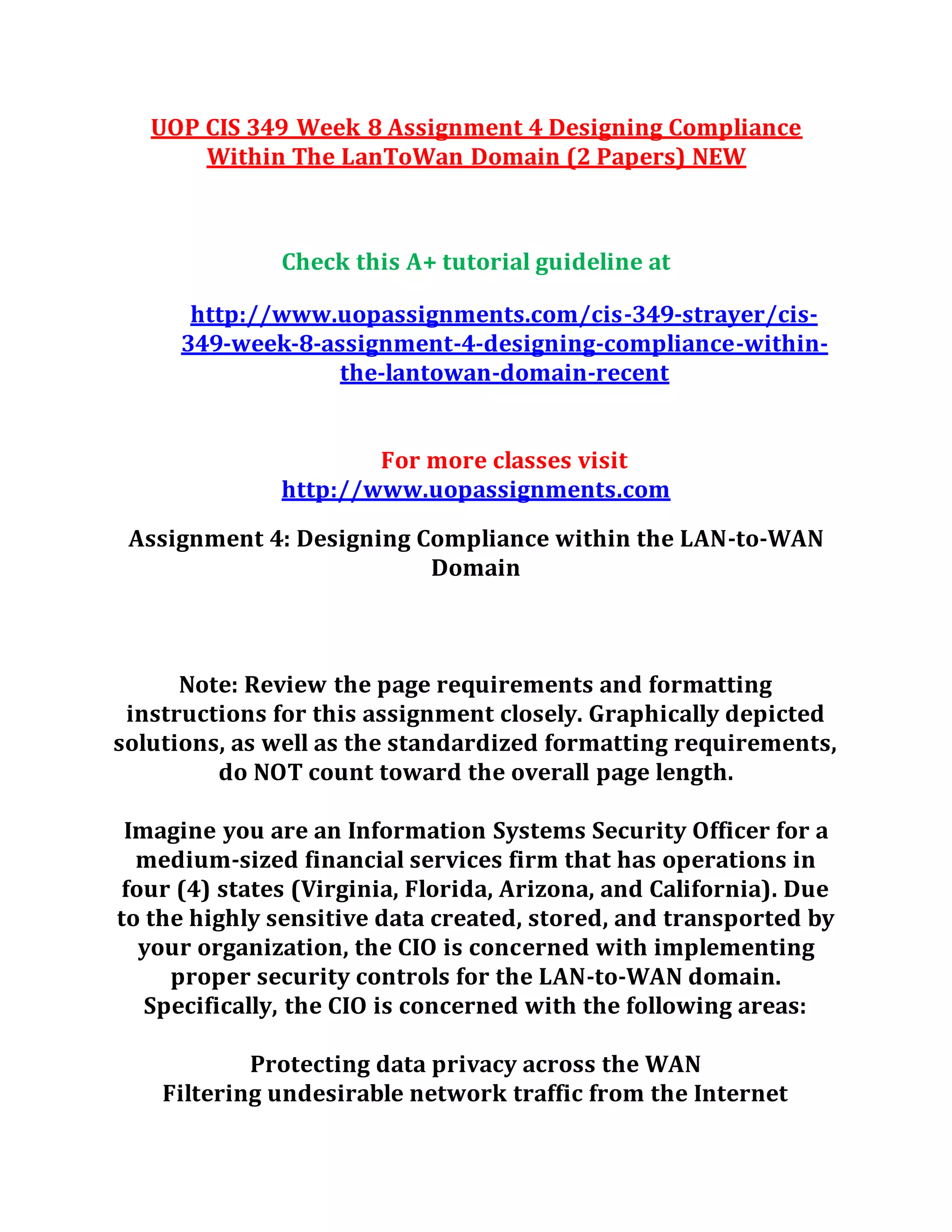 UOP CIS 349 Week 8 Assignment 4 Designing Compliance
Within The LanToWan Domain (2 Papers) NEW
Check this A+ tutorial guideline at
http://www.uopassignments.com/cis-349-strayer/cis-
349-week-8-assignment-4-designing-compliance-within-
the-lantowan-domain-recent
For more classes visit
http://www.uopassignments.com
Assignment 4: Designing Compliance within the LAN-to-WAN
Domain
Note: Review the page requirements and formatting
instructions for this assignment closely. Graphically depicted
solutions, as well as the standardized formatting requirements,
do NOT count toward the overall page length.
Imagine you are an Information Systems Security Officer for a
medium-sized financial services firm that has operations in
four (4) states (Virginia, Florida, Arizona, and California). Due
to the highly sensitive data created, stored, and transported by
your organization, the CIO is concerned with implementing
proper security controls for the LAN-to-WAN domain.
Specifically, the CIO is concerned with the following areas:
Protecting data privacy across the WAN
Filtering undesirable network traffic from the Internet
 