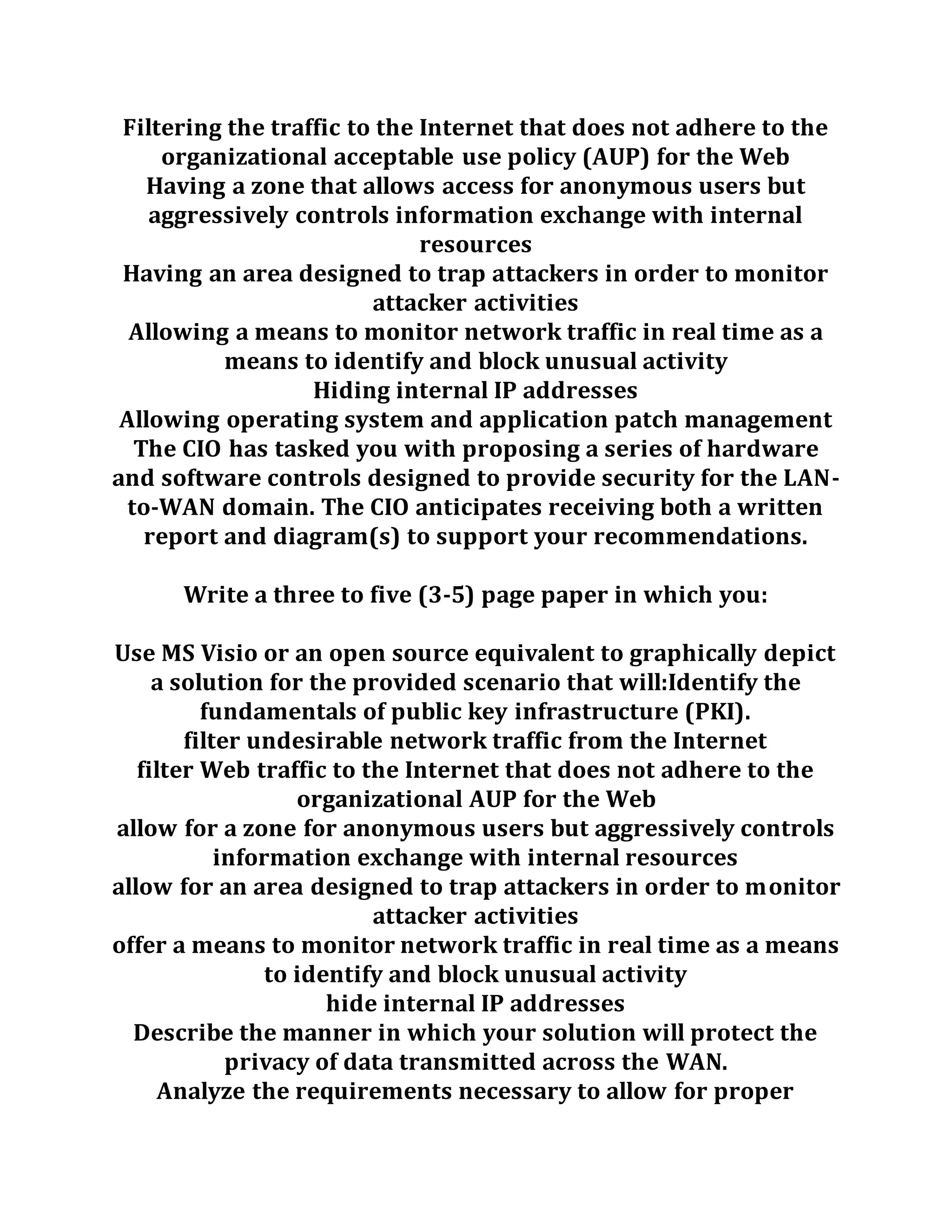 Filtering the traffic to the Internet that does not adhere to the
organizational acceptable use policy (AUP) for the Web
Having a zone that allows access for anonymous users but
aggressively controls information exchange with internal
resources
Having an area designed to trap attackers in order to monitor
attacker activities
Allowing a means to monitor network traffic in real time as a
means to identify and block unusual activity
Hiding internal IP addresses
Allowing operating system and application patch management
The CIO has tasked you with proposing a series of hardware
and software controls designed to provide security for the LAN-
to-WAN domain. The CIO anticipates receiving both a written
report and diagram(s) to support your recommendations.
Write a three to five (3-5) page paper in which you:
Use MS Visio or an open source equivalent to graphically depict
a solution for the provided scenario that will:Identify the
fundamentals of public key infrastructure (PKI).
filter undesirable network traffic from the Internet
filter Web traffic to the Internet that does not adhere to the
organizational AUP for the Web
allow for a zone for anonymous users but aggressively controls
information exchange with internal resources
allow for an area designed to trap attackers in order to monitor
attacker activities
offer a means to monitor network traffic in real time as a means
to identify and block unusual activity
hide internal IP addresses
Describe the manner in which your solution will protect the
privacy of data transmitted across the WAN.
Analyze the requirements necessary to allow for proper
 