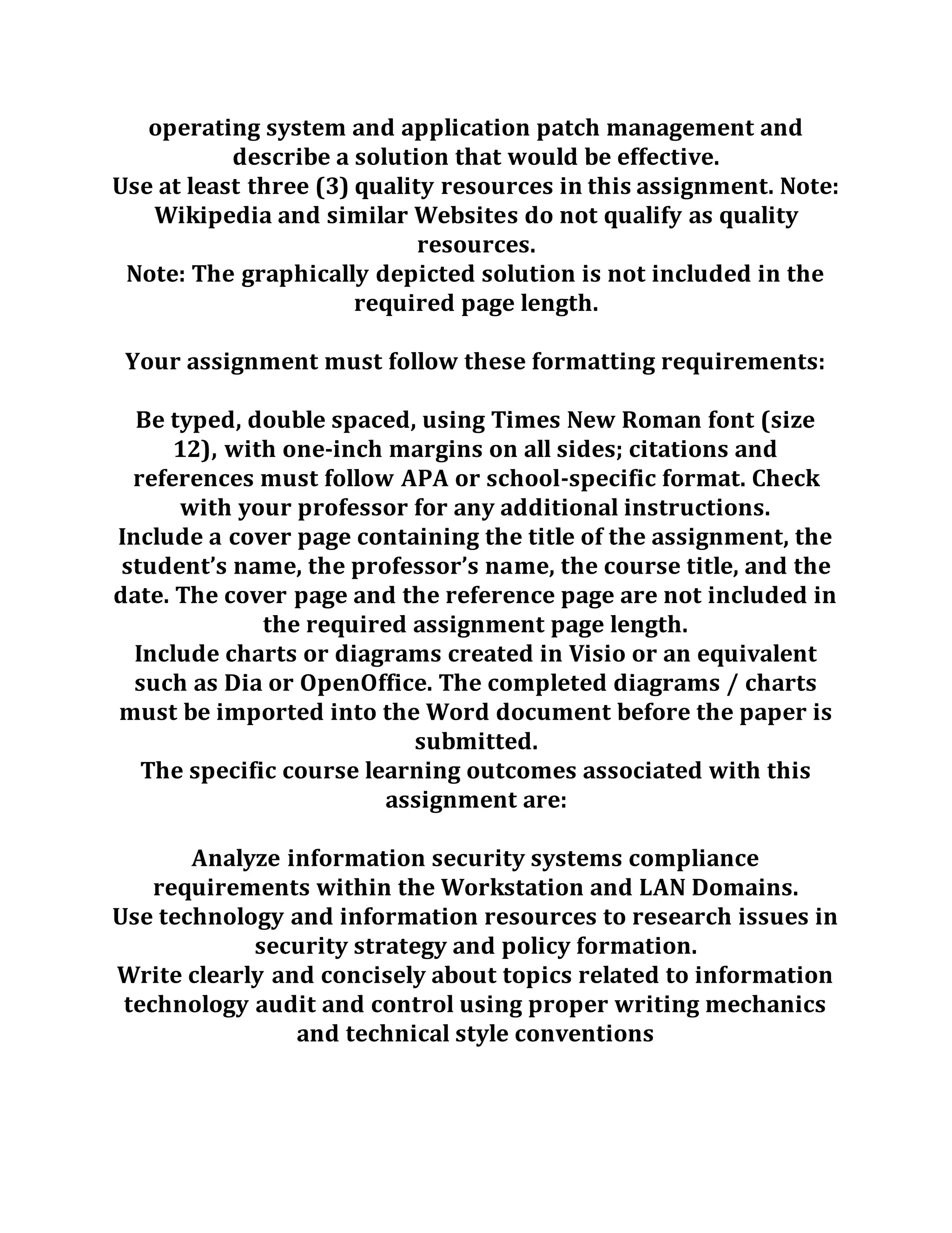 operating system and application patch management and
describe a solution that would be effective.
Use at least three (3) quality resources in this assignment. Note:
Wikipedia and similar Websites do not qualify as quality
resources.
Note: The graphically depicted solution is not included in the
required page length.
Your assignment must follow these formatting requirements:
Be typed, double spaced, using Times New Roman font (size
12), with one-inch margins on all sides; citations and
references must follow APA or school-specific format. Check
with your professor for any additional instructions.
Include a cover page containing the title of the assignment, the
student’s name, the professor’s name, the course title, and the
date. The cover page and the reference page are not included in
the required assignment page length.
Include charts or diagrams created in Visio or an equivalent
such as Dia or OpenOffice. The completed diagrams / charts
must be imported into the Word document before the paper is
submitted.
The specific course learning outcomes associated with this
assignment are:
Analyze information security systems compliance
requirements within the Workstation and LAN Domains.
Use technology and information resources to research issues in
security strategy and policy formation.
Write clearly and concisely about topics related to information
technology audit and control using proper writing mechanics
and technical style conventions
 