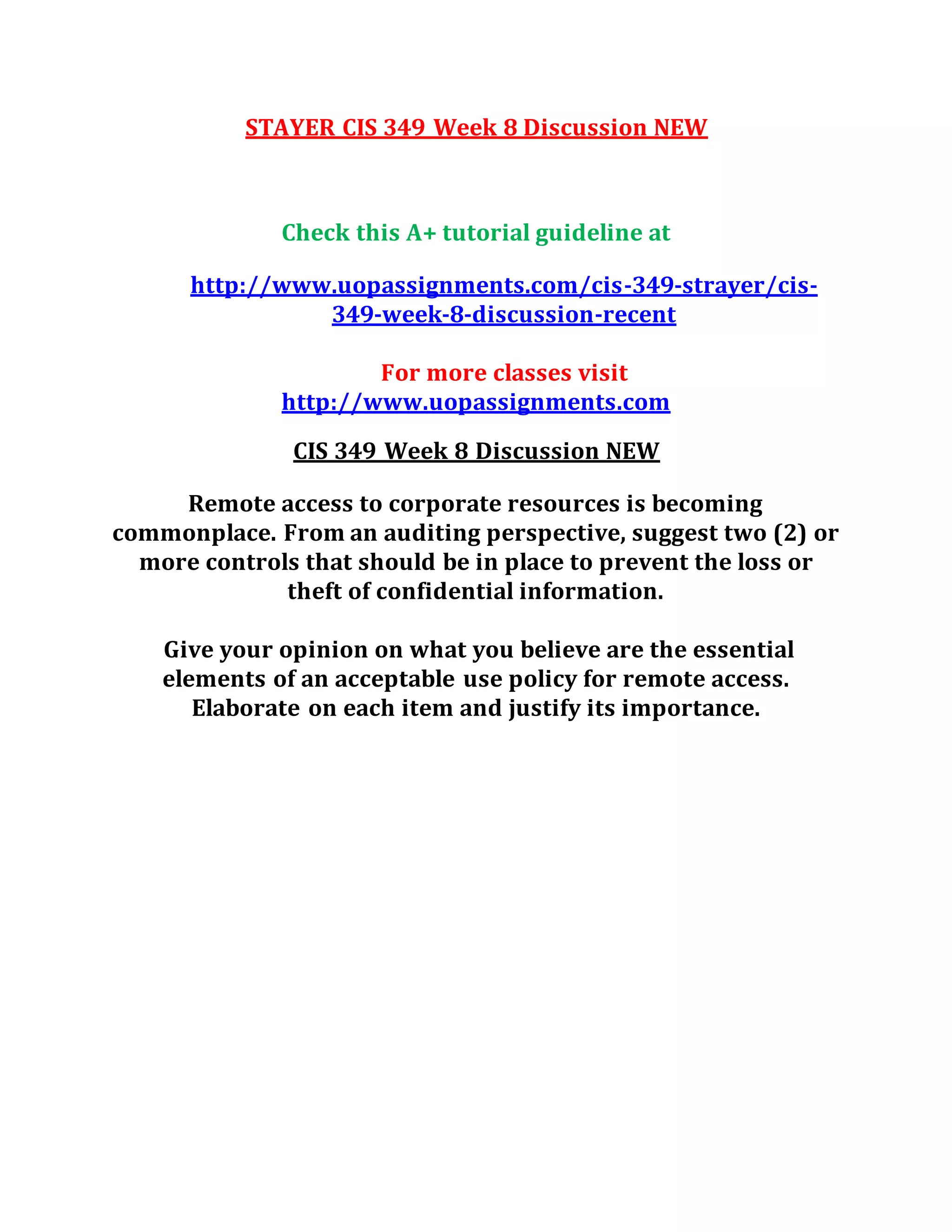 STAYER CIS 349 Week 8 Discussion NEW
Check this A+ tutorial guideline at
http://www.uopassignments.com/cis-349-strayer/cis-
349-week-8-discussion-recent
For more classes visit
http://www.uopassignments.com
CIS 349 Week 8 Discussion NEW
Remote access to corporate resources is becoming
commonplace. From an auditing perspective, suggest two (2) or
more controls that should be in place to prevent the loss or
theft of confidential information.
Give your opinion on what you believe are the essential
elements of an acceptable use policy for remote access.
Elaborate on each item and justify its importance.
 
