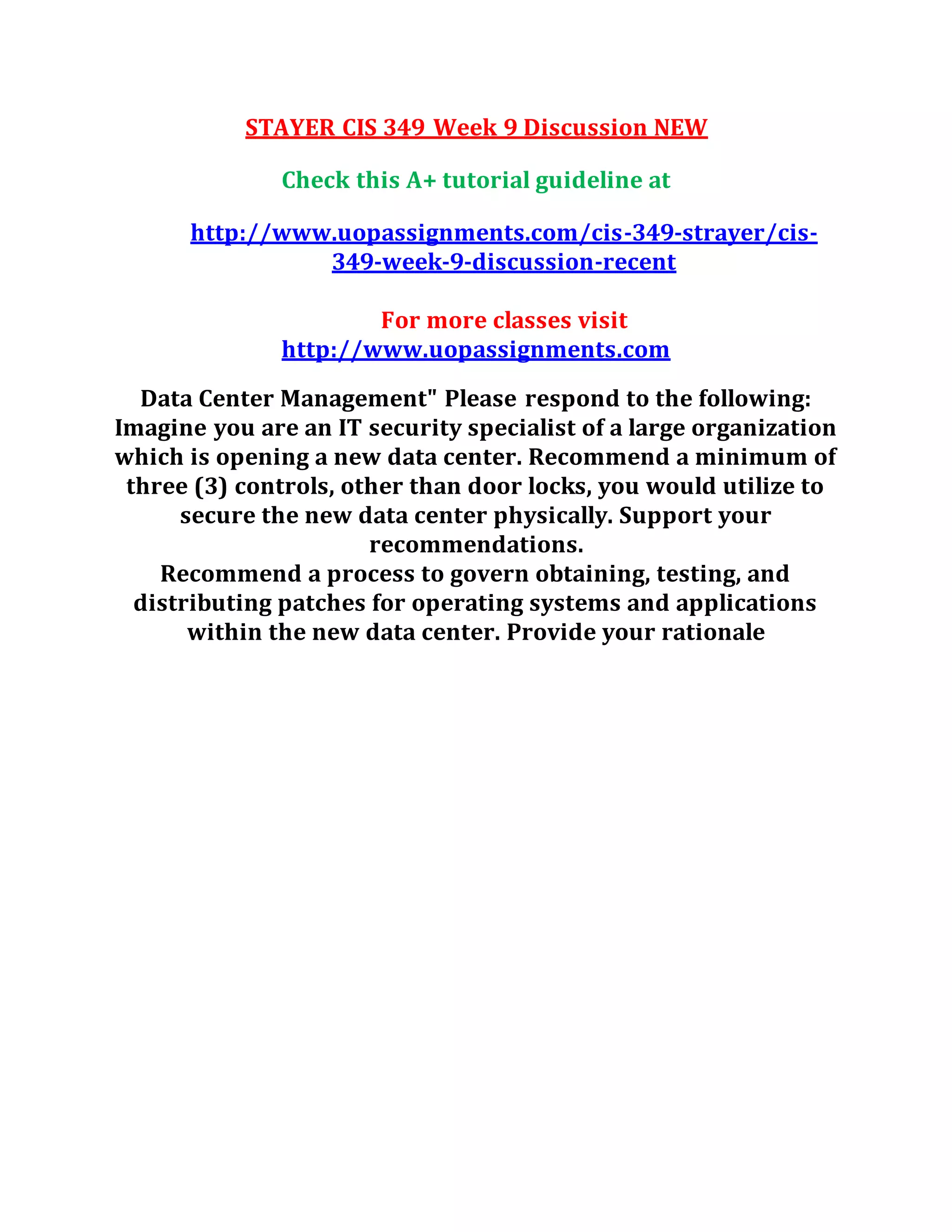 STAYER CIS 349 Week 9 Discussion NEW
Check this A+ tutorial guideline at
http://www.uopassignments.com/cis-349-strayer/cis-
349-week-9-discussion-recent
For more classes visit
http://www.uopassignments.com
Data Center Management" Please respond to the following:
Imagine you are an IT security specialist of a large organization
which is opening a new data center. Recommend a minimum of
three (3) controls, other than door locks, you would utilize to
secure the new data center physically. Support your
recommendations.
Recommend a process to govern obtaining, testing, and
distributing patches for operating systems and applications
within the new data center. Provide your rationale
 