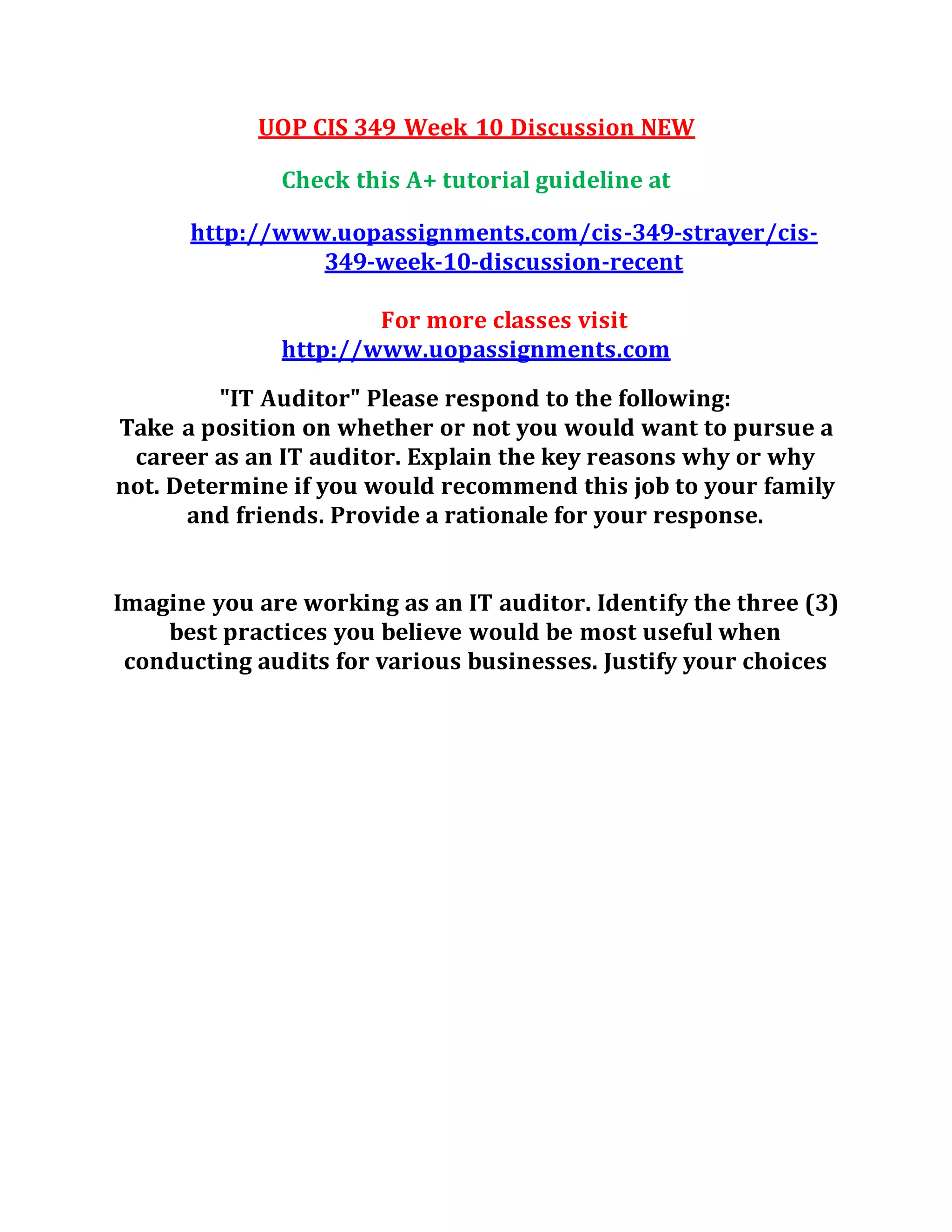 UOP CIS 349 Week 10 Discussion NEW
Check this A+ tutorial guideline at
http://www.uopassignments.com/cis-349-strayer/cis-
349-week-10-discussion-recent
For more classes visit
http://www.uopassignments.com
"IT Auditor" Please respond to the following:
Take a position on whether or not you would want to pursue a
career as an IT auditor. Explain the key reasons why or why
not. Determine if you would recommend this job to your family
and friends. Provide a rationale for your response.
Imagine you are working as an IT auditor. Identify the three (3)
best practices you believe would be most useful when
conducting audits for various businesses. Justify your choices
 