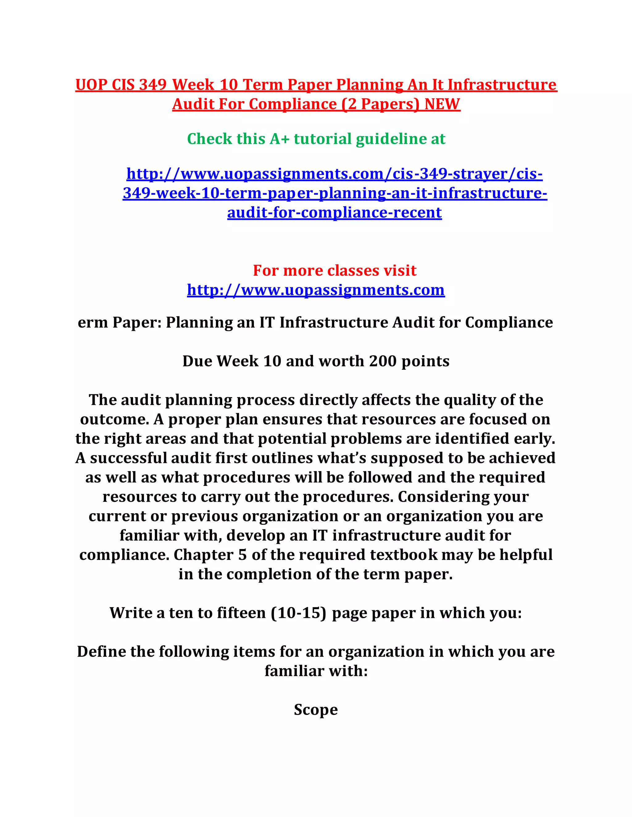 UOP CIS 349 Week 10 Term Paper Planning An It Infrastructure
Audit For Compliance (2 Papers) NEW
Check this A+ tutorial guideline at
http://www.uopassignments.com/cis-349-strayer/cis-
349-week-10-term-paper-planning-an-it-infrastructure-
audit-for-compliance-recent
For more classes visit
http://www.uopassignments.com
erm Paper: Planning an IT Infrastructure Audit for Compliance
Due Week 10 and worth 200 points
The audit planning process directly affects the quality of the
outcome. A proper plan ensures that resources are focused on
the right areas and that potential problems are identified early.
A successful audit first outlines what’s supposed to be achieved
as well as what procedures will be followed and the required
resources to carry out the procedures. Considering your
current or previous organization or an organization you are
familiar with, develop an IT infrastructure audit for
compliance. Chapter 5 of the required textbook may be helpful
in the completion of the term paper.
Write a ten to fifteen (10-15) page paper in which you:
Define the following items for an organization in which you are
familiar with:
Scope
 