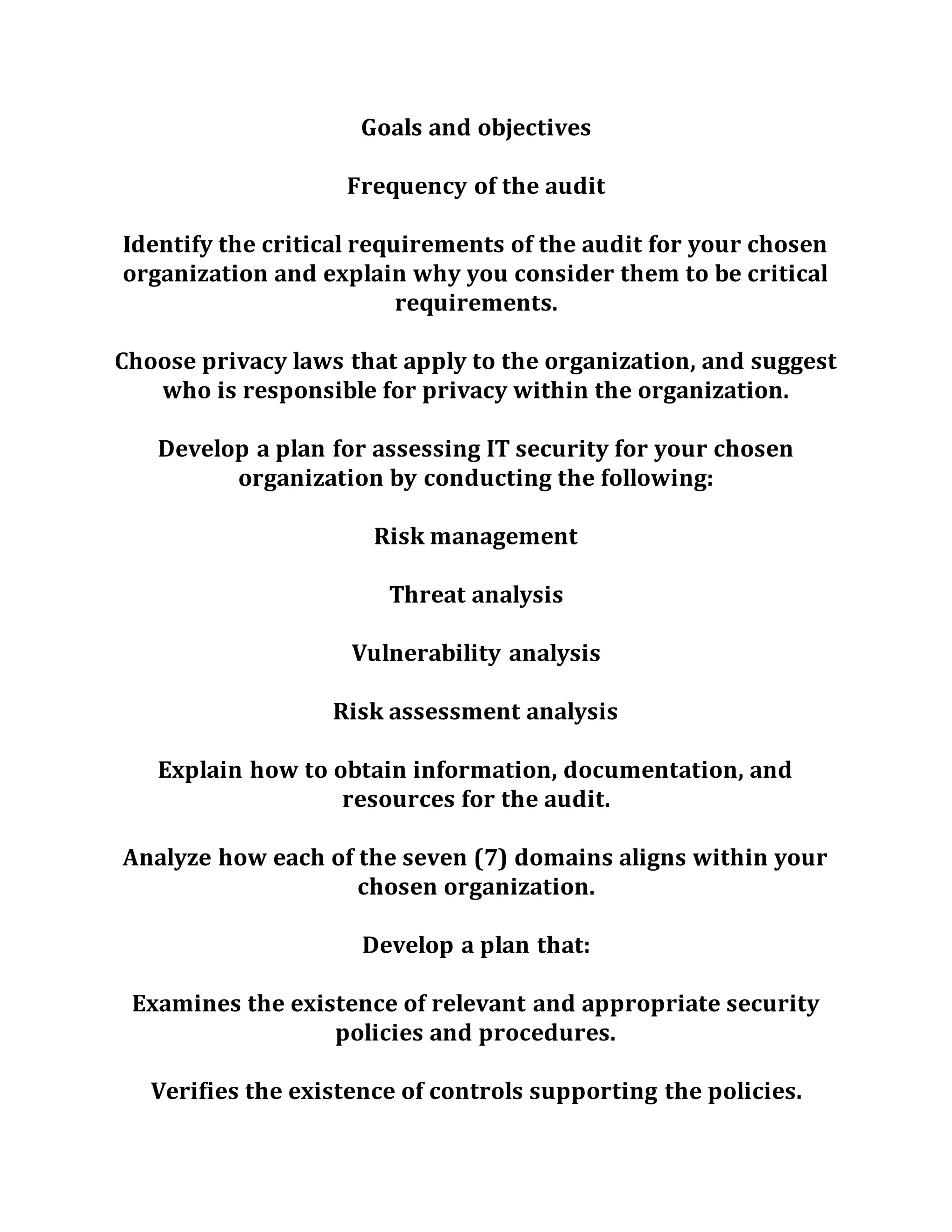 Goals and objectives
Frequency of the audit
Identify the critical requirements of the audit for your chosen
organization and explain why you consider them to be critical
requirements.
Choose privacy laws that apply to the organization, and suggest
who is responsible for privacy within the organization.
Develop a plan for assessing IT security for your chosen
organization by conducting the following:
Risk management
Threat analysis
Vulnerability analysis
Risk assessment analysis
Explain how to obtain information, documentation, and
resources for the audit.
Analyze how each of the seven (7) domains aligns within your
chosen organization.
Develop a plan that:
Examines the existence of relevant and appropriate security
policies and procedures.
Verifies the existence of controls supporting the policies.
 