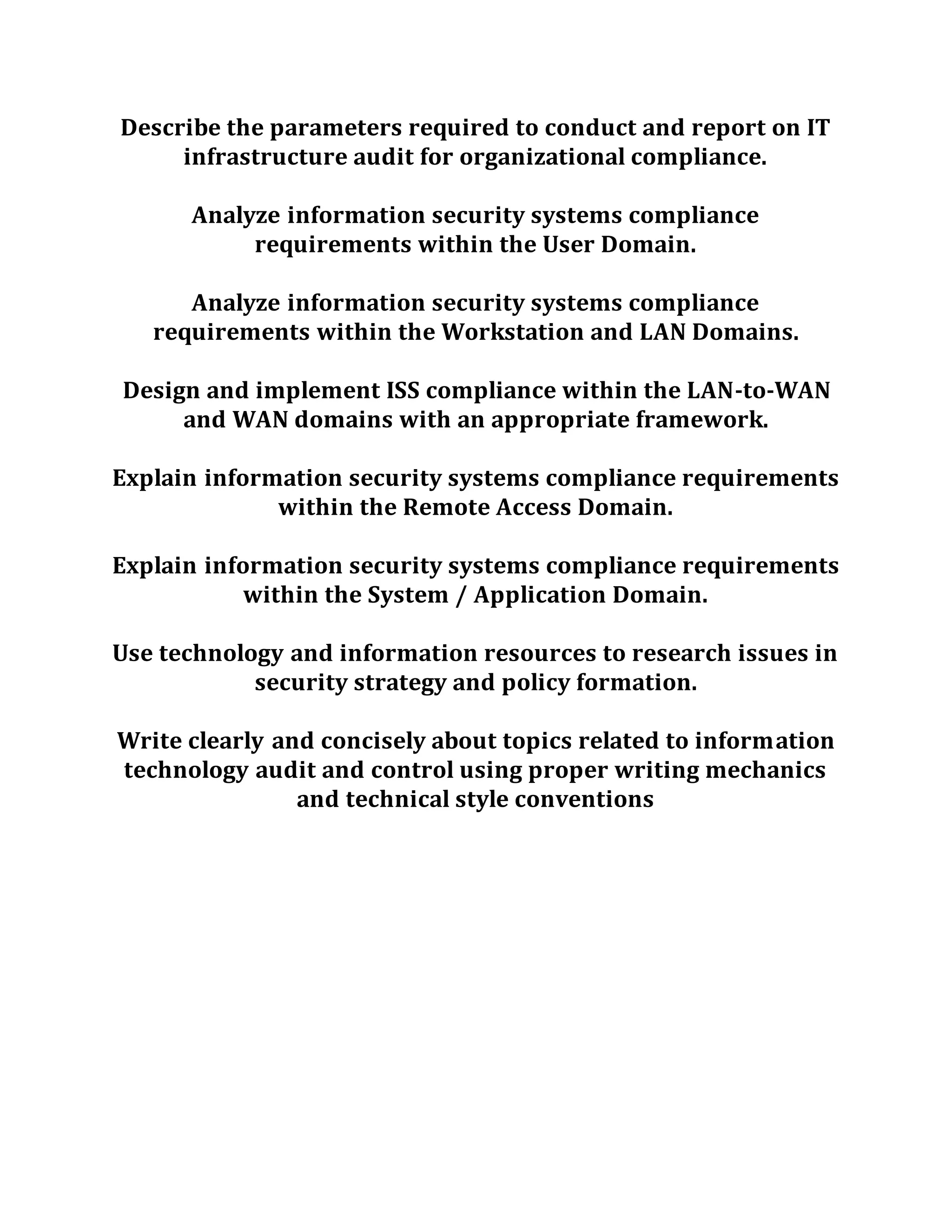 Describe the parameters required to conduct and report on IT
infrastructure audit for organizational compliance.
Analyze information security systems compliance
requirements within the User Domain.
Analyze information security systems compliance
requirements within the Workstation and LAN Domains.
Design and implement ISS compliance within the LAN-to-WAN
and WAN domains with an appropriate framework.
Explain information security systems compliance requirements
within the Remote Access Domain.
Explain information security systems compliance requirements
within the System / Application Domain.
Use technology and information resources to research issues in
security strategy and policy formation.
Write clearly and concisely about topics related to information
technology audit and control using proper writing mechanics
and technical style conventions
 