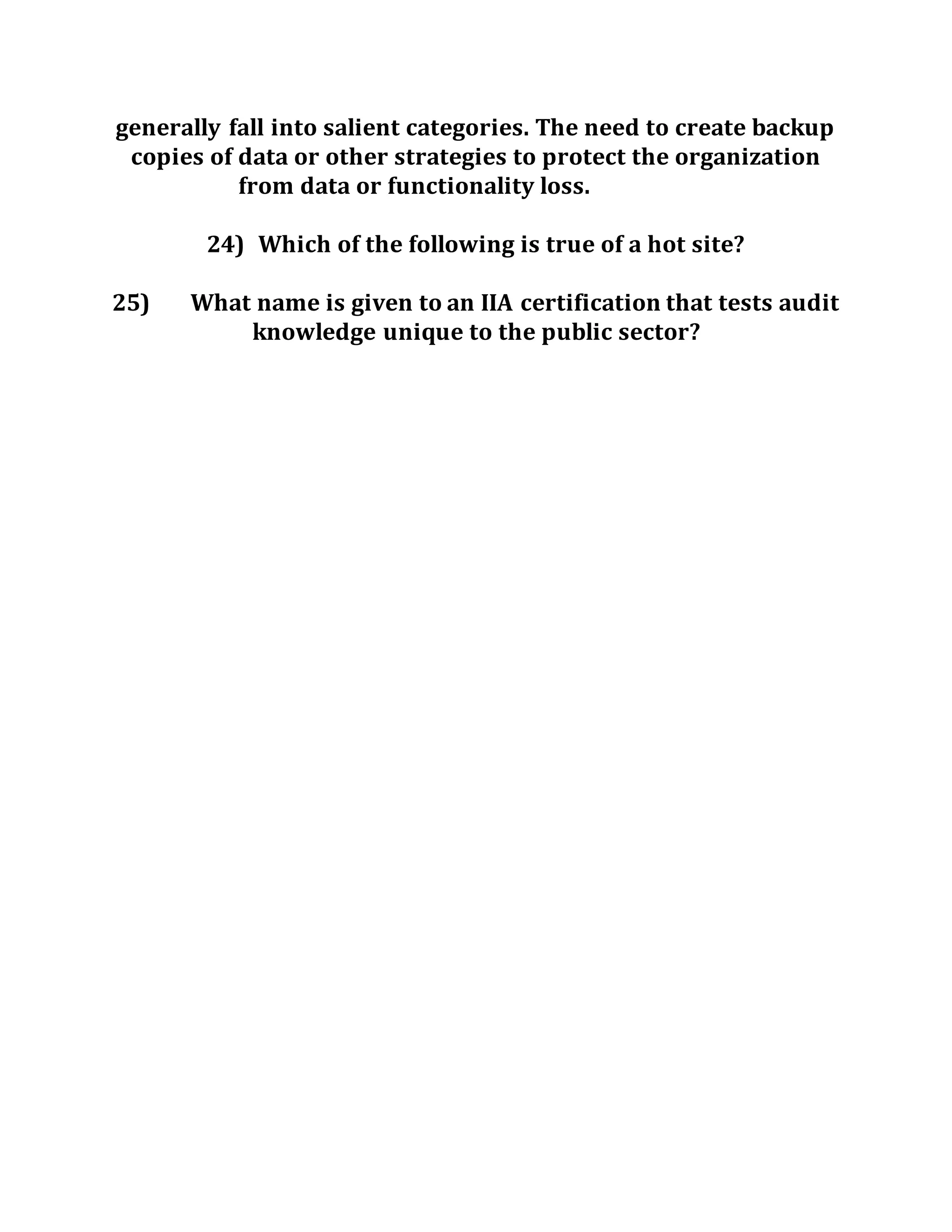 generally fall into salient categories. The need to create backup
copies of data or other strategies to protect the organization
from data or functionality loss.
24) Which of the following is true of a hot site?
25) What name is given to an IIA certification that tests audit
knowledge unique to the public sector?
 