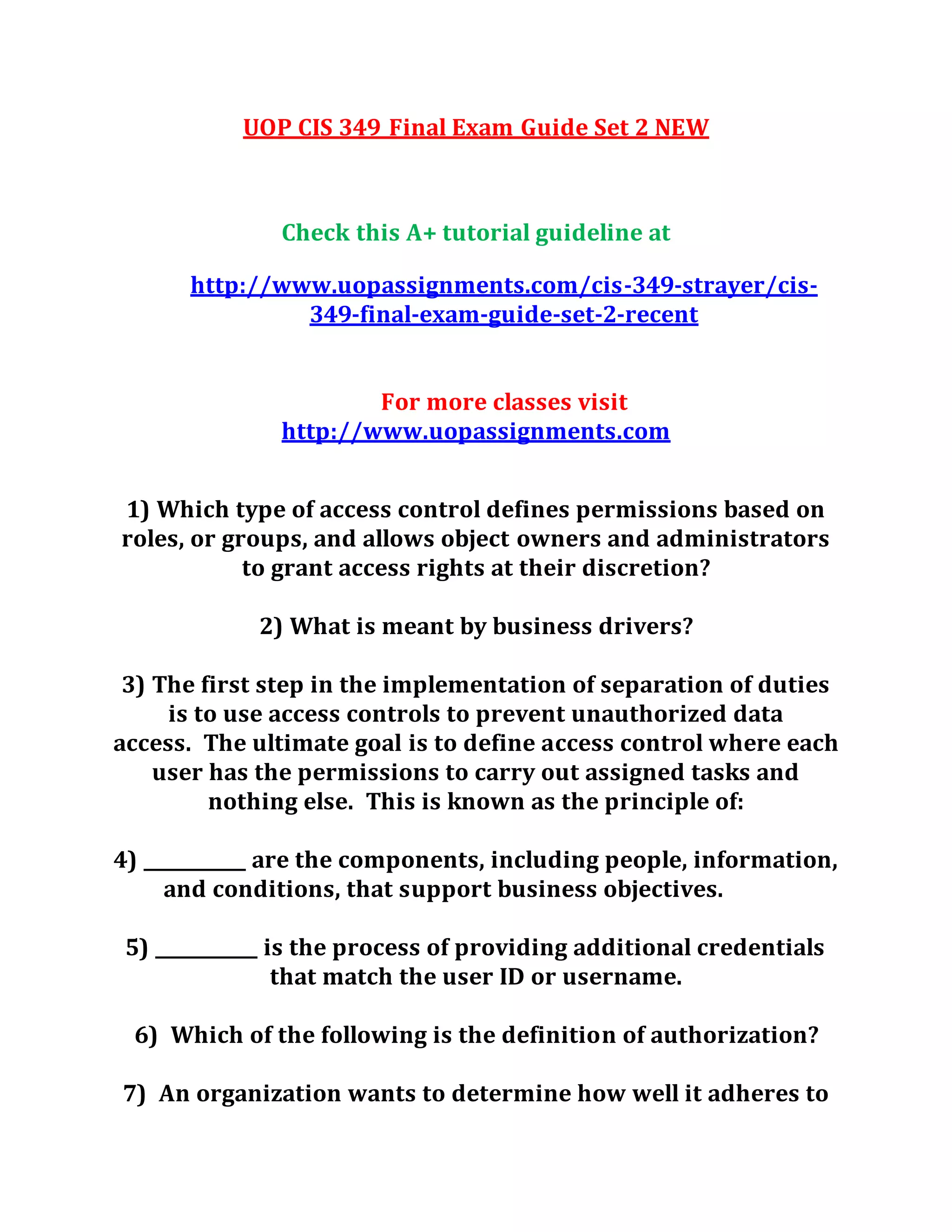 UOP CIS 349 Final Exam Guide Set 2 NEW
Check this A+ tutorial guideline at
http://www.uopassignments.com/cis-349-strayer/cis-
349-final-exam-guide-set-2-recent
For more classes visit
http://www.uopassignments.com
1) Which type of access control defines permissions based on
roles, or groups, and allows object owners and administrators
to grant access rights at their discretion?
2) What is meant by business drivers?
3) The first step in the implementation of separation of duties
is to use access controls to prevent unauthorized data
access. The ultimate goal is to define access control where each
user has the permissions to carry out assigned tasks and
nothing else. This is known as the principle of:
4) ___________ are the components, including people, information,
and conditions, that support business objectives.
5) ___________ is the process of providing additional credentials
that match the user ID or username.
6) Which of the following is the definition of authorization?
7) An organization wants to determine how well it adheres to
 