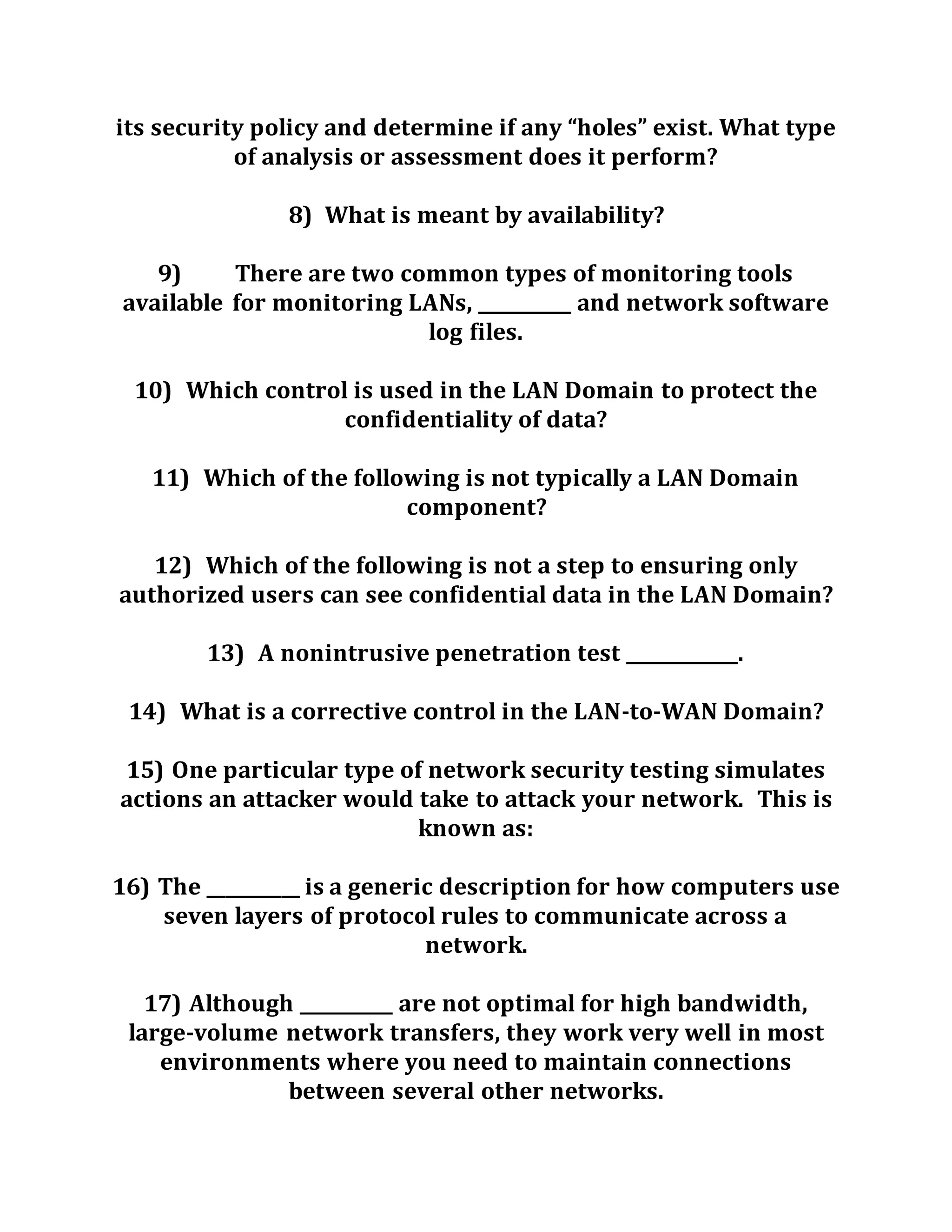 its security policy and determine if any “holes” exist. What type
of analysis or assessment does it perform?
8) What is meant by availability?
9) There are two common types of monitoring tools
available for monitoring LANs, __________ and network software
log files.
10) Which control is used in the LAN Domain to protect the
confidentiality of data?
11) Which of the following is not typically a LAN Domain
component?
12) Which of the following is not a step to ensuring only
authorized users can see confidential data in the LAN Domain?
13) A nonintrusive penetration test ____________.
14) What is a corrective control in the LAN-to-WAN Domain?
15) One particular type of network security testing simulates
actions an attacker would take to attack your network. This is
known as:
16) The __________ is a generic description for how computers use
seven layers of protocol rules to communicate across a
network.
17) Although __________ are not optimal for high bandwidth,
large-volume network transfers, they work very well in most
environments where you need to maintain connections
between several other networks.
 