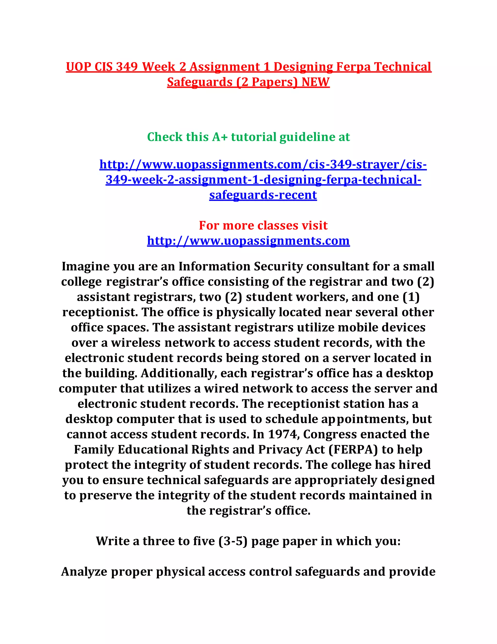 UOP CIS 349 Week 2 Assignment 1 Designing Ferpa Technical
Safeguards (2 Papers) NEW
Check this A+ tutorial guideline at
http://www.uopassignments.com/cis-349-strayer/cis-
349-week-2-assignment-1-designing-ferpa-technical-
safeguards-recent
For more classes visit
http://www.uopassignments.com
Imagine you are an Information Security consultant for a small
college registrar’s office consisting of the registrar and two (2)
assistant registrars, two (2) student workers, and one (1)
receptionist. The office is physically located near several other
office spaces. The assistant registrars utilize mobile devices
over a wireless network to access student records, with the
electronic student records being stored on a server located in
the building. Additionally, each registrar’s office has a desktop
computer that utilizes a wired network to access the server and
electronic student records. The receptionist station has a
desktop computer that is used to schedule appointments, but
cannot access student records. In 1974, Congress enacted the
Family Educational Rights and Privacy Act (FERPA) to help
protect the integrity of student records. The college has hired
you to ensure technical safeguards are appropriately designed
to preserve the integrity of the student records maintained in
the registrar’s office.
Write a three to five (3-5) page paper in which you:
Analyze proper physical access control safeguards and provide
 
