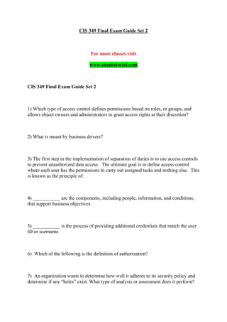 CIS 349 Final Exam Guide Set 2
For more classes visit
www.snaptutorial.com
CIS 349 Final Exam Guide Set 2
1) Which type of access control defines permissions based on roles, or groups, and
allows object owners and administrators to grant access rights at their discretion?
2) What is meant by business drivers?
3) The first step in the implementation of separation of duties is to use access controls
to prevent unauthorized data access. The ultimate goal is to define access control
where each user has the permissions to carry out assigned tasks and nothing else. This
is known as the principle of:
4) ___________ are the components, including people, information, and conditions,
that support business objectives.
5) ___________ is the process of providing additional credentials that match the user
ID or username.
6) Which of the following is the definition of authorization?
7) An organization wants to determine how well it adheres to its security policy and
determine if any “holes” exist. What type of analysis or assessment does it perform?
 