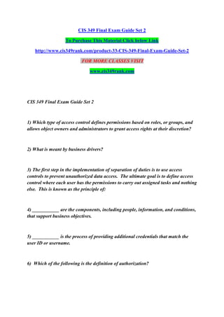 CIS 349 Final Exam Guide Set 2
To Purchase This Material Click below Link
http://www.cis349rank.com/product-33-CIS-349-Final-Exam-Guide-Set-2
FOR MORE CLASSES VISIT
www.cis349rank.com
CIS 349 Final Exam Guide Set 2
1) Which type of access control defines permissions based on roles, or groups, and
allows object owners and administrators to grant access rights at their discretion?
2) What is meant by business drivers?
3) The first step in the implementation of separation of duties is to use access
controls to prevent unauthorized data access. The ultimate goal is to define access
control where each user has the permissions to carry out assigned tasks and nothing
else. This is known as the principle of:
4) ___________ are the components, including people, information, and conditions,
that support business objectives.
5) ___________ is the process of providing additional credentials that match the
user ID or username.
6) Which of the following is the definition of authorization?
 