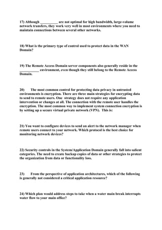 17) Although __________ are not optimal for high bandwidth, large-volume
network transfers, they work very well in most environments where you need to
maintain connections between several other networks.
18) What is the primary type of control used to protect data in the WAN
Domain?
19) The Remote Access Domain server components also generally reside in the
___________ environment, even though they still belong to the Remote Access
Domain.
20) The most common control for protecting data privacy in untrusted
environments is encryption. There are three main strategies for encrypting data
to send to remote users. One strategy does not require any application
intervention or changes at all. The connection with the remote user handles the
encryption. The most common way to implement system connection encryption is
by setting up a secure virtual private network (VPN). This is:
21) You want to configure devices to send an alert to the network manager when
remote users connect to your network. Which protocol is the best choice for
monitoring network devices?
22) Security controls in the System/Application Domain generally fall into salient
categories. The need to create backup copies of data or other strategies to protect
the organization from data or functionality loss.
23) From the perspective of application architectures, which of the following
is generally not considered a critical application resource?
24) Which plan would address steps to take when a water main break interrupts
water flow to your main office?
 