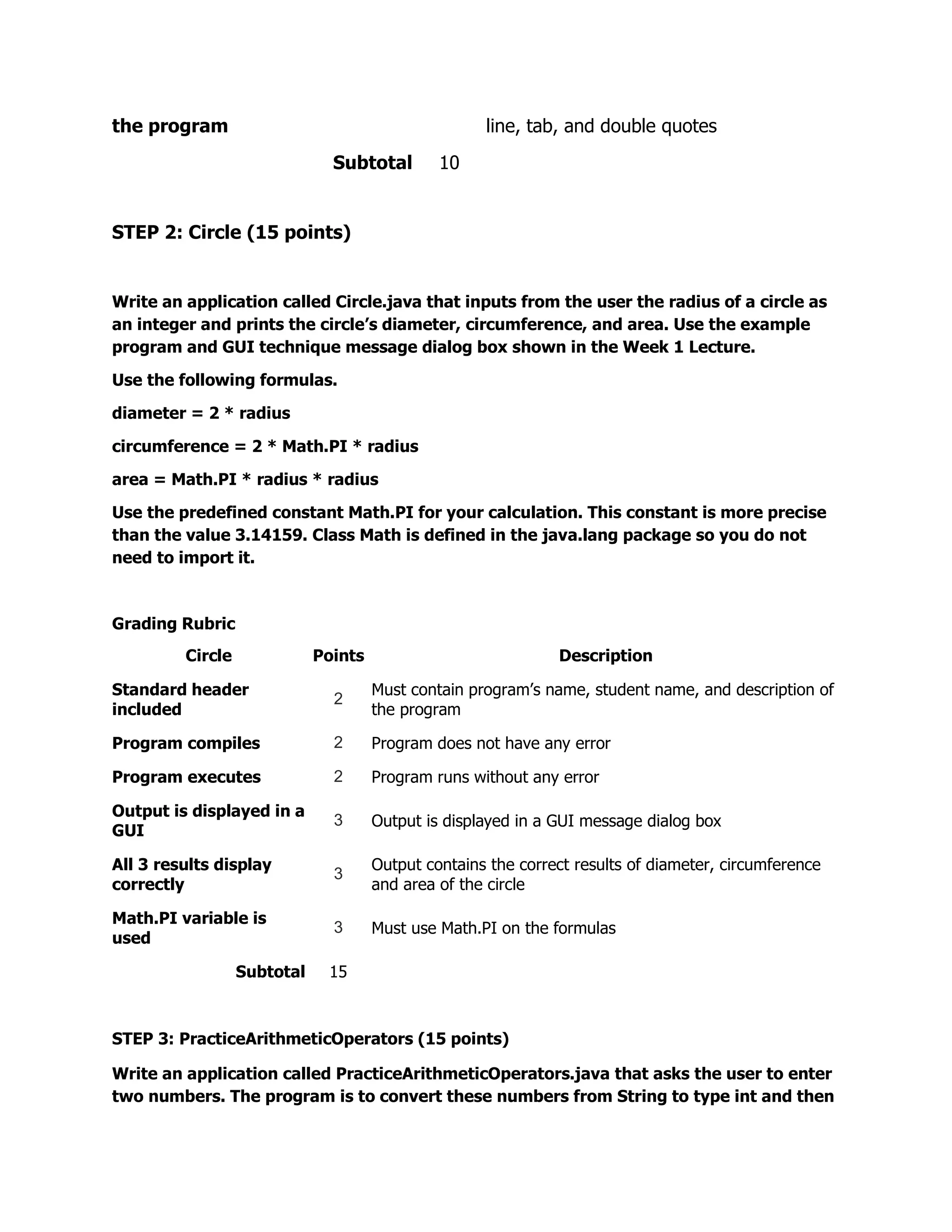 the program                                          line, tab, and double quotes
                               Subtotal        10


STEP 2: Circle (15 points)


Write an application called Circle.java that inputs from the user the radius of a circle as
an integer and prints the circle’s diameter, circumference, and area. Use the example
program and GUI technique message dialog box shown in the Week 1 Lecture.

Use the following formulas.

diameter = 2 * radius

circumference = 2 * Math.PI * radius

area = Math.PI * radius * radius

Use the predefined constant Math.PI for your calculation. This constant is more precise
than the value 3.14159. Class Math is defined in the java.lang package so you do not
need to import it.



Grading Rubric
         Circle              Points                            Description

Standard header                       Must contain program’s name, student name, and description of
                               2
included                              the program

Program compiles               2      Program does not have any error

Program executes               2      Program runs without any error

Output is displayed in a
                               3      Output is displayed in a GUI message dialog box
GUI

All 3 results display                 Output contains the correct results of diameter, circumference
                               3
correctly                             and area of the circle

Math.PI variable is
                               3      Must use Math.PI on the formulas
used

                  Subtotal    15



STEP 3: PracticeArithmeticOperators (15 points)

Write an application called PracticeArithmeticOperators.java that asks the user to enter
two numbers. The program is to convert these numbers from String to type int and then
 