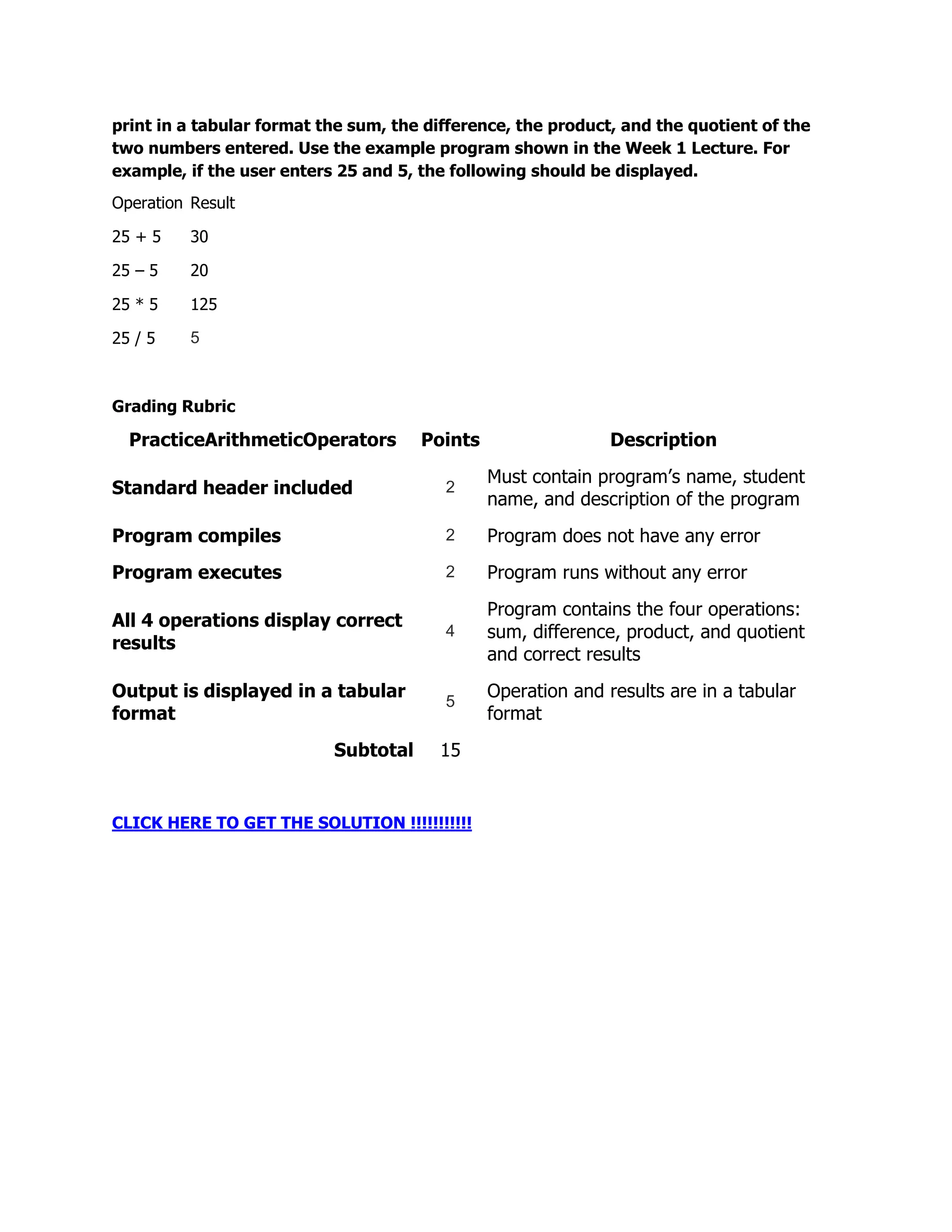 print in a tabular format the sum, the difference, the product, and the quotient of the
two numbers entered. Use the example program shown in the Week 1 Lecture. For
example, if the user enters 25 and 5, the following should be displayed.
Operation Result

25 + 5    30

25 – 5    20

25 * 5    125

25 / 5    5



Grading Rubric

  PracticeArithmeticOperators         Points                  Description
                                               Must contain program’s name, student
Standard header included                 2
                                               name, and description of the program
Program compiles                         2     Program does not have any error
Program executes                         2     Program runs without any error
                                               Program contains the four operations:
All 4 operations display correct
                                         4     sum, difference, product, and quotient
results
                                               and correct results
Output is displayed in a tabular               Operation and results are in a tabular
                                         5
format                                         format
                           Subtotal     15


CLICK HERE TO GET THE SOLUTION !!!!!!!!!!!
 
