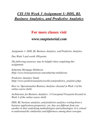 CIS 356 Week 3 Assignment 1: DDS, BI,
Business Analytics, and Predictive Analytics
For more classes visit
www.snaptutorial.com
Assignment 1: DDS, BI, Business Analytics, and Predictive Analytics
Due Week 3 and worth 100 points
The following resources may be helpful when completing this
assignment:
Subprime Mortgage Meltdown
(http://www.bestwaytoinvest.com/subprime-meltdown)
Predictive Analytics Guide
(http://www.predictiveanalyticsworld.com/predictive_analytics.php)
How to: Operationalize Business Analytics (located in Week 3 of the
online course shell)
Architecture for Business Analytics: A Conceptual Viewpoint (located in
Week 3 of the online course shell)
DDS, BI, business analytics, and predictive analytics overlap from a
business applications perspective; yet, they are different from one
another in their underlying methodologies and technologies. It is critical
to understand the similarities and differences among those concepts.
 