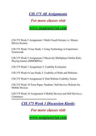 CIS 375 All Assignments
For more classes visit
www.snaptutorial.com
CIS 375 Week 2 Assignment 1 Multi-Touch Screens vs. Mouse-
Driven Screens
CIS 375 Week 3 Case Study 1 Using Technology as Experience
Framework
CIS 375 Week 5 Assignment 2 Massively Multiplayer Online Role-
Playing Games (MMORPGs)
CIS 375 Week 7 Assignment 3: Usability Evaluation
CIS 375 Week 8 Case Study 2: Usability of iPads and Websites
CIS 375 Week 9 Assignment 4: Paid Website Usability Testers
CIS 375 Week 10 Term Paper: Students‟ Self-Service Website for
Mobile Devices
CIS 375 Week 10 Assignment 4 Mobile Devices and Self-Service e-
Commerce
***********************************
CIS 375 Week 1 Discussion Kiosks
For more classes visit
www.snaptutorial.com
 