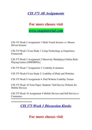 CIS 375 All Assignments
For more classes visit
www.snaptutorial.com
CIS 375 Week 2 Assignment 1 Multi-Touch Screens vs. Mouse-
Driven Screens
CIS 375 Week 3 Case Study 1 Using Technology as Experience
Framework
CIS 375 Week 5 Assignment 2 Massively Multiplayer Online Role-
Playing Games (MMORPGs)
CIS 375 Week 7 Assignment 3: Usability Evaluation
CIS 375 Week 8 Case Study 2: Usability of iPads and Websites
CIS 375 Week 9 Assignment 4: Paid Website Usability Testers
CIS 375 Week 10 Term Paper: Students’ Self-Service Website for
Mobile Devices
CIS 375 Week 10 Assignment 4 Mobile Devices and Self-Service e-
Commerce
********************************************************
*****************
CIS 375 Week 1 Discussion Kiosks
For more classes visit
 