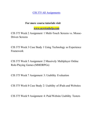 CIS 375 All Assignments
For more course tutorials visit
www.newtonhelp.com
CIS 375 Week 2 Assignment 1 Multi-Touch Screens vs. Mouse-
Driven Screens
CIS 375 Week 3 Case Study 1 Using Technology as Experience
Framework
CIS 375 Week 5 Assignment 2 Massively Multiplayer Online
Role-Playing Games (MMORPGs)
CIS 375 Week 7 Assignment 3: Usability Evaluation
CIS 375 Week 8 Case Study 2: Usability of iPads and Websites
CIS 375 Week 9 Assignment 4: Paid Website Usability Testers
 