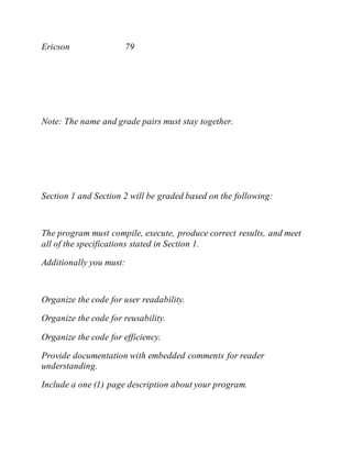 Ericson 79
Note: The name and grade pairs must stay together.
Section 1 and Section 2 will be graded based on the following:
The program must compile, execute, produce correct results, and meet
all of the specifications stated in Section 1.
Additionally you must:
Organize the code for user readability.
Organize the code for reusability.
Organize the code for efficiency.
Provide documentation with embedded comments for reader
understanding.
Include a one (1) page description about your program.
 