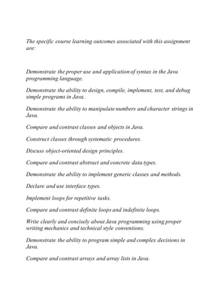 The specific course learning outcomes associated with this assignment
are:
Demonstrate the proper use and application of syntax in the Java
programming language.
Demonstrate the ability to design, compile, implement, test, and debug
simple programs in Java.
Demonstrate the ability to manipulate numbers and character strings in
Java.
Compare and contrast classes and objects in Java.
Construct classes through systematic procedures.
Discuss object-oriented design principles.
Compare and contrast abstract and concrete data types.
Demonstrate the ability to implement generic classes and methods.
Declare and use interface types.
Implement loops for repetitive tasks.
Compare and contrast definite loops and indefinite loops.
Write clearly and concisely about Java programming using proper
writing mechanics and technical style conventions.
Demonstrate the ability to program simple and complex decisions in
Java.
Compare and contrast arrays and array lists in Java.
 