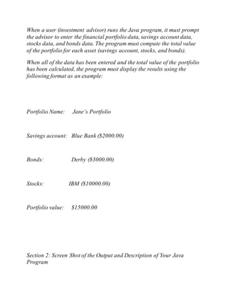 When a user (investment advisor) runs the Java program, it must prompt
the advisor to enter the financial portfolio data, savings account data,
stocks data, and bonds data. The program must compute the total value
of the portfolio for each asset (savings account, stocks, and bonds).
When all of the data has been entered and the total value of the portfolio
has been calculated, the program must display the results using the
following format as an example:
Portfolio Name: Jane’s Portfolio
Savings account: Blue Bank ($2000.00)
Bonds: Derby ($3000.00)
Stocks: IBM ($10000.00)
Portfolio value: $15000.00
Section 2: Screen Shot of the Output and Description of Your Java
Program
 
