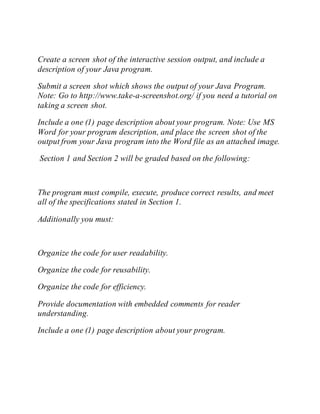 Create a screen shot of the interactive session output, and include a
description of your Java program.
Submit a screen shot which shows the output of your Java Program.
Note: Go to http://www.take-a-screenshot.org/ if you need a tutorial on
taking a screen shot.
Include a one (1) page description about your program. Note: Use MS
Word for your program description, and place the screen shot of the
output from your Java program into the Word file as an attached image.
Section 1 and Section 2 will be graded based on the following:
The program must compile, execute, produce correct results, and meet
all of the specifications stated in Section 1.
Additionally you must:
Organize the code for user readability.
Organize the code for reusability.
Organize the code for efficiency.
Provide documentation with embedded comments for reader
understanding.
Include a one (1) page description about your program.
 
