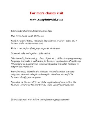 For more classes visit
www.snaptutorial.com
Case Study: Business Applications of Java
Due Week 8 and worth 100 points
Read the article titled, “Business Applications of Java” dated 2014,
located in the online course shell.
Write a two to four (2-4) page paper in which you:
Summarize the main points of the article.
Select two (2) features (e.g., class, object, etc.) of the Java programming
language that make it well suited for business applications. Provide one
(1) example of a scenario in which each feature is used in business to
support your response.
Provide one (1) example of a scenario which illustrates that Java
programs that make simple and complex decisions are useful in
business. Justify your response.
Speculate on the overall trend of the application of Java within the
business world over the next five (5) years. Justify your response.
Your assignment must follow these formatting requirements:
 