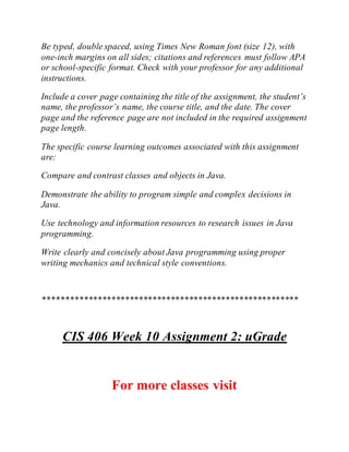 Be typed, double spaced, using Times New Roman font (size 12), with
one-inch margins on all sides; citations and references must follow APA
or school-specific format. Check with your professor for any additional
instructions.
Include a cover page containing the title of the assignment, the student’s
name, the professor’s name, the course title, and the date. The cover
page and the reference page are not included in the required assignment
page length.
The specific course learning outcomes associated with this assignment
are:
Compare and contrast classes and objects in Java.
Demonstrate the ability to program simple and complex decisions in
Java.
Use technology and information resources to research issues in Java
programming.
Write clearly and concisely about Java programming using proper
writing mechanics and technical style conventions.
********************************************************
CIS 406 Week 10 Assignment 2: uGrade
For more classes visit
 