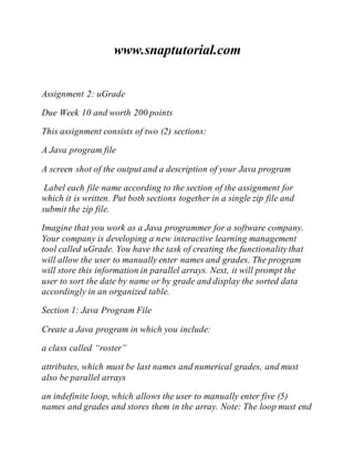 www.snaptutorial.com
Assignment 2: uGrade
Due Week 10 and worth 200 points
This assignment consists of two (2) sections:
A Java program file
A screen shot of the output and a description of your Java program
Label each file name according to the section of the assignment for
which it is written. Put both sections together in a single zip file and
submit the zip file.
Imagine that you work as a Java programmer for a software company.
Your company is developing a new interactive learning management
tool called uGrade. You have the task of creating the functionality that
will allow the user to manually enter names and grades. The program
will store this information in parallel arrays. Next, it will prompt the
user to sort the date by name or by grade and display the sorted data
accordingly in an organized table.
Section 1: Java Program File
Create a Java program in which you include:
a class called “roster”
attributes, which must be last names and numerical grades, and must
also be parallel arrays
an indefinite loop, which allows the user to manually enter five (5)
names and grades and stores them in the array. Note: The loop must end
 