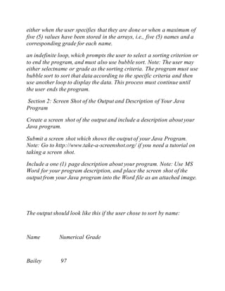 either when the user specifies that they are done or when a maximum of
five (5) values have been stored in the arrays, i.e., five (5) names and a
corresponding grade for each name.
an indefinite loop, which prompts the user to select a sorting criterion or
to end the program, and must also use bubble sort. Note: The user may
either selectname or grade as the sorting criteria. The program must use
bubble sort to sort that data according to the specific criteria and then
use another loop to display the data. This process must continue until
the user ends the program.
Section 2: Screen Shot of the Output and Description of Your Java
Program
Create a screen shot of the output and include a description aboutyour
Java program.
Submit a screen shot which shows the output of your Java Program.
Note: Go to http://www.take-a-screenshot.org/ if you need a tutorial on
taking a screen shot.
Include a one (1) page description about your program. Note: Use MS
Word for your program description, and place the screen shot of the
output from your Java program into the Word file as an attached image.
The output should look like this if the user chose to sort by name:
Name Numerical Grade
Bailey 97
 