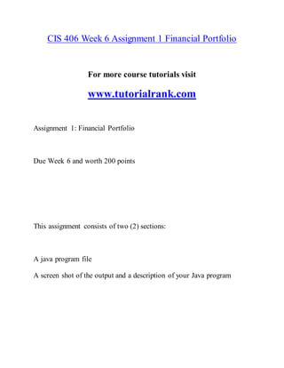 CIS 406 Week 6 Assignment 1 Financial Portfolio
For more course tutorials visit
www.tutorialrank.com
Assignment 1: Financial Portfolio
Due Week 6 and worth 200 points
This assignment consists of two (2) sections:
A java program file
A screen shot of the output and a description of your Java program
 