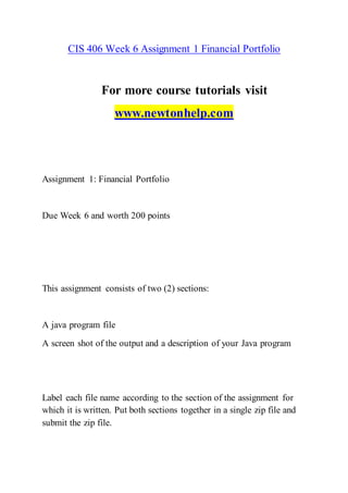 CIS 406 Week 6 Assignment 1 Financial Portfolio
For more course tutorials visit
www.newtonhelp.com
Assignment 1: Financial Portfolio
Due Week 6 and worth 200 points
This assignment consists of two (2) sections:
A java program file
A screen shot of the output and a description of your Java program
Label each file name according to the section of the assignment for
which it is written. Put both sections together in a single zip file and
submit the zip file.
 