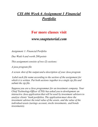 CIS 406 Week 6 Assignment 1 Financial
Portfolio
For more classes visit
www.snaptutorial.com
Assignment 1: Financial Portfolio
Due Week 6 and worth 200 points
This assignment consists of two (2) sections:
A java program file
A screen shot of the output and a description of your Java program
Label each file name according to the section of the assignment for
which it is written. Put both sections together in a single zip file and
submit the zip file.
Suppose you are a Java programmer for an investment company. Your
Chief Technology Officer (CTO) has asked you to development an
interactive Java application that will be used by investment advisors to
analyze clients’ bank portfolios. The application must show the
investment advisor the total value of the assets, and the value of the
individual assets (savings account, stocks investments, and bonds
investments).
 