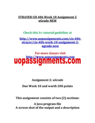 STRAYER CIS 406 Week 10 Assignment 2
uGrade NEW
Check this A+ tutorial guideline at
http://www.uopassignments.com/cis-406-
strayer/cis-406-week-10-assignment-2-
ugrade-new
For more classes visit
http://www.uopassignments.com
Assignment 2: uGrade
Due Week 10 and worth 200 points
This assignment consists of two (2) sections:
A Java program file
A screen shot of the output and a description
 