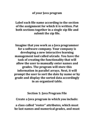 of your Java program
Label each file name according to the section
of the assignment for which it is written. Put
both sections together in a single zip file and
submit the zip file.
Imagine that you work as a Java programmer
for a software company. Your company is
developing a new interactive learning
management tool called uGrade. You have the
task of creating the functionality that will
allow the user to manually enter names and
grades. The program will store this
information in parallel arrays. Next, it will
prompt the user to sort the date by name or by
grade and display the sorted data accordingly
in an organized table.
Section 1: Java Program File
Create a Java program in which you include:
a class called “roster” attributes, which must
be last names and numerical grades, and must
 