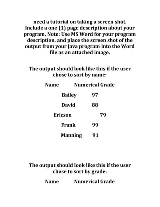 need a tutorial on taking a screen shot.
Include a one (1) page description about your
program. Note: Use MS Word for your program
description, and place the screen shot of the
output from your Java program into the Word
file as an attached image.
The output should look like this if the user
chose to sort by name:
Name Numerical Grade
Bailey 97
David 88
Ericson 79
Frank 99
Manning 91
The output should look like this if the user
chose to sort by grade:
Name Numerical Grade
 