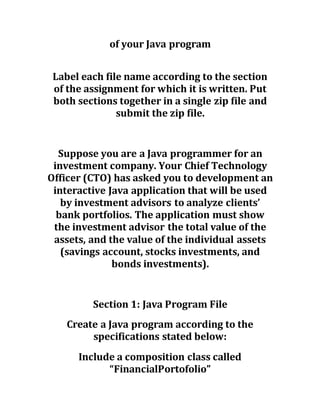of your Java program
Label each file name according to the section
of the assignment for which it is written. Put
both sections together in a single zip file and
submit the zip file.
Suppose you are a Java programmer for an
investment company. Your Chief Technology
Officer (CTO) has asked you to development an
interactive Java application that will be used
by investment advisors to analyze clients’
bank portfolios. The application must show
the investment advisor the total value of the
assets, and the value of the individual assets
(savings account, stocks investments, and
bonds investments).
Section 1: Java Program File
Create a Java program according to the
specifications stated below:
Include a composition class called
“FinancialPortofolio”
 